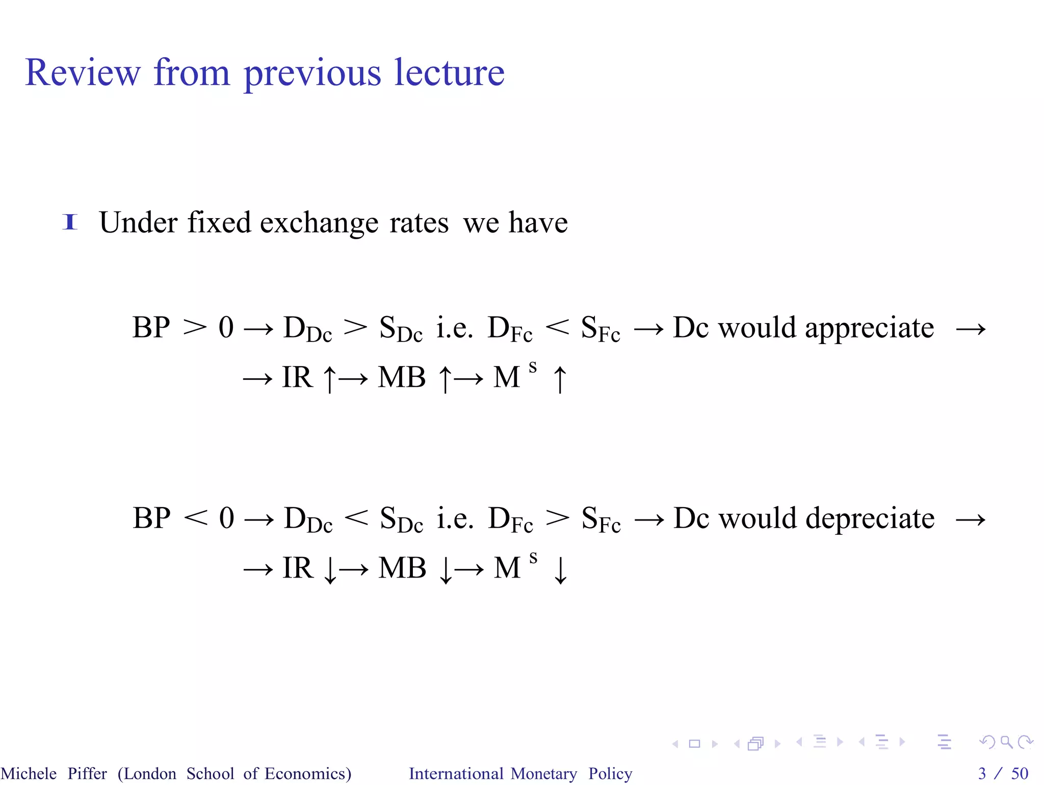 Review from previous lecture


       I    Under fixed exchange rates we have


                BP > 0 → DDc > SDc i.e. DFc < SFc → Dc would appreciate →
                             → IR ↑→ MB ↑→ M s ↑



                BP < 0 → DDc < SDc i.e. DFc > SFc → Dc would depreciate →
                             → IR ↓→ MB ↓→ M s ↓




Michele Piffer (London School of Economics)   International Monetary Policy   3 / 50
 