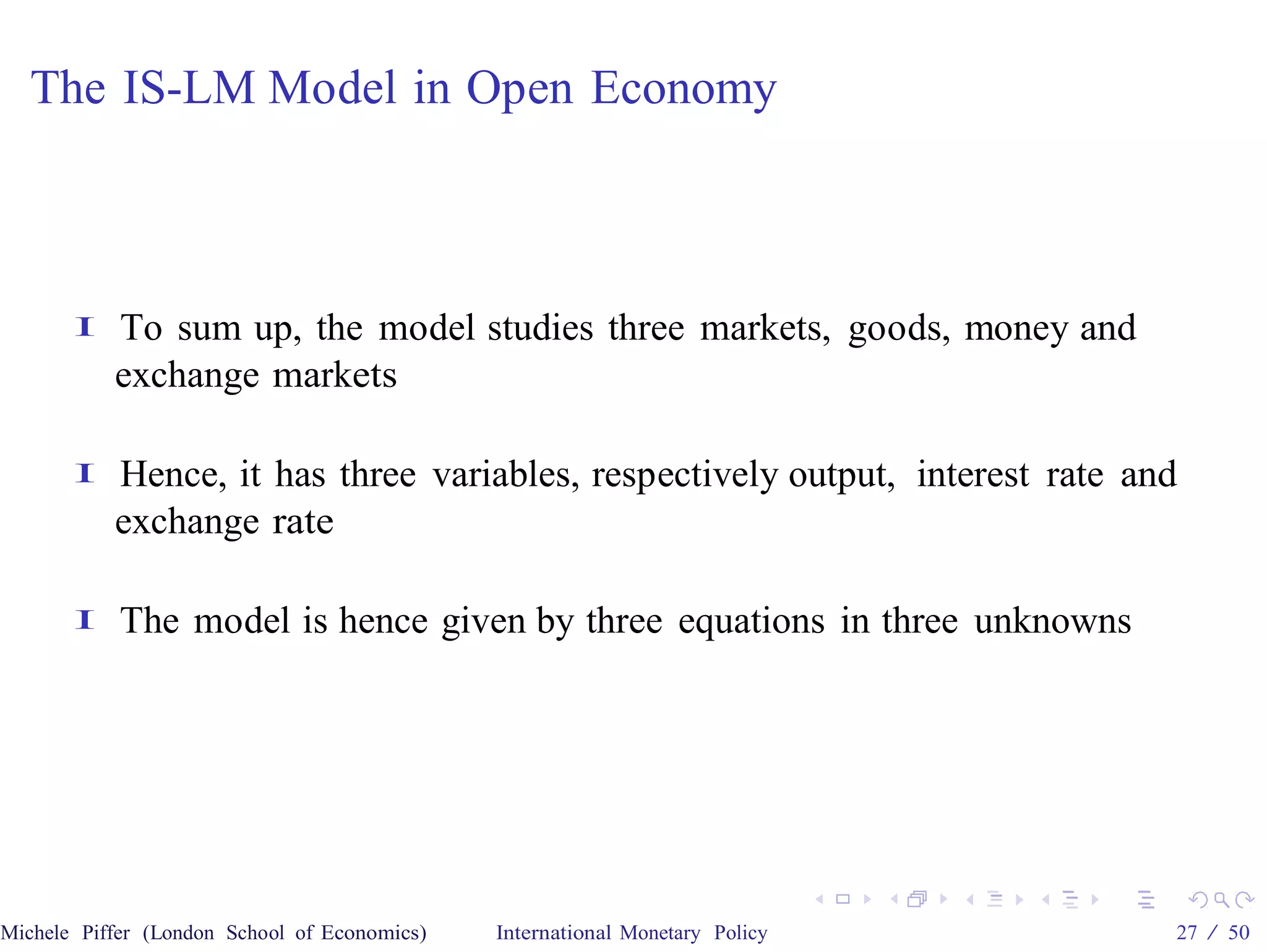 The IS-LM Model in Open Economy



       I   To sum up, the model studies three markets, goods, money and
           exchange markets

       I   Hence, it has three variables, respectively output, interest rate and
           exchange rate

       I    The model is hence given by three equations in three unknowns




Michele Piffer (London School of Economics)   International Monetary Policy    27 / 50
 