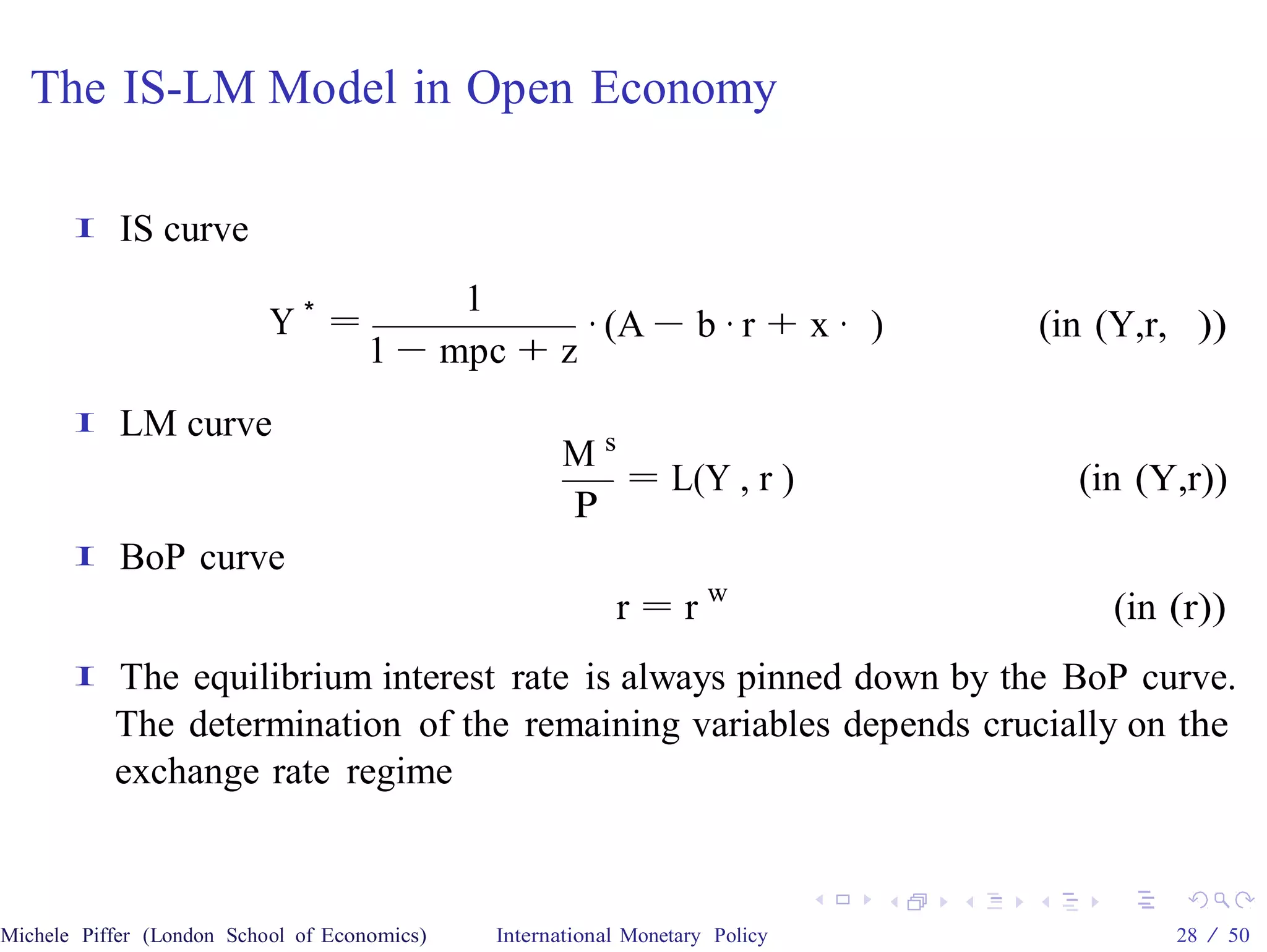 The IS-LM Model in Open Economy

       I    IS curve
                                          1
                           Y∗ =                  · (A − b · r + x · )         (in (Y,r, ))
                                     1 − mpc + z
       I    LM curve
                                                     Ms
                                                        = L(Y , r )             (in (Y,r))
                                                     P
       I    BoP curve
                                                          r = rw                  (in (r))
       I   The equilibrium interest rate is always pinned down by the BoP curve.
           The determination of the remaining variables depends crucially on the
           exchange rate regime



Michele Piffer (London School of Economics)   International Monetary Policy           28 / 50
 