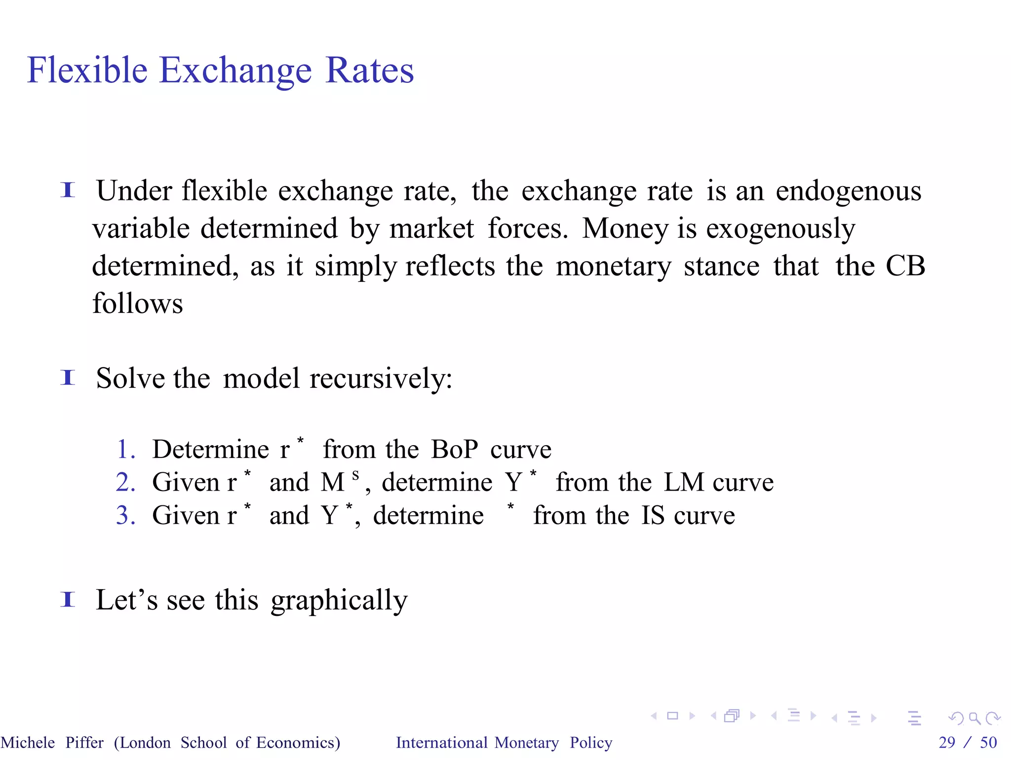 Flexible Exchange Rates

       I   Under flexible exchange rate, the exchange rate is an endogenous
           variable determined by market forces. Money is exogenously
           determined, as it simply reflects the monetary stance that the CB
           follows

       I    Solve the model recursively:

              1. Determine r ∗ from the BoP curve
              2. Given r ∗ and M s , determine Y ∗ from the LM curve
              3. Given r ∗ and Y ∗ , determine ∗ from the IS curve

       I    Let’s see this graphically



Michele Piffer (London School of Economics)   International Monetary Policy    29 / 50
 
