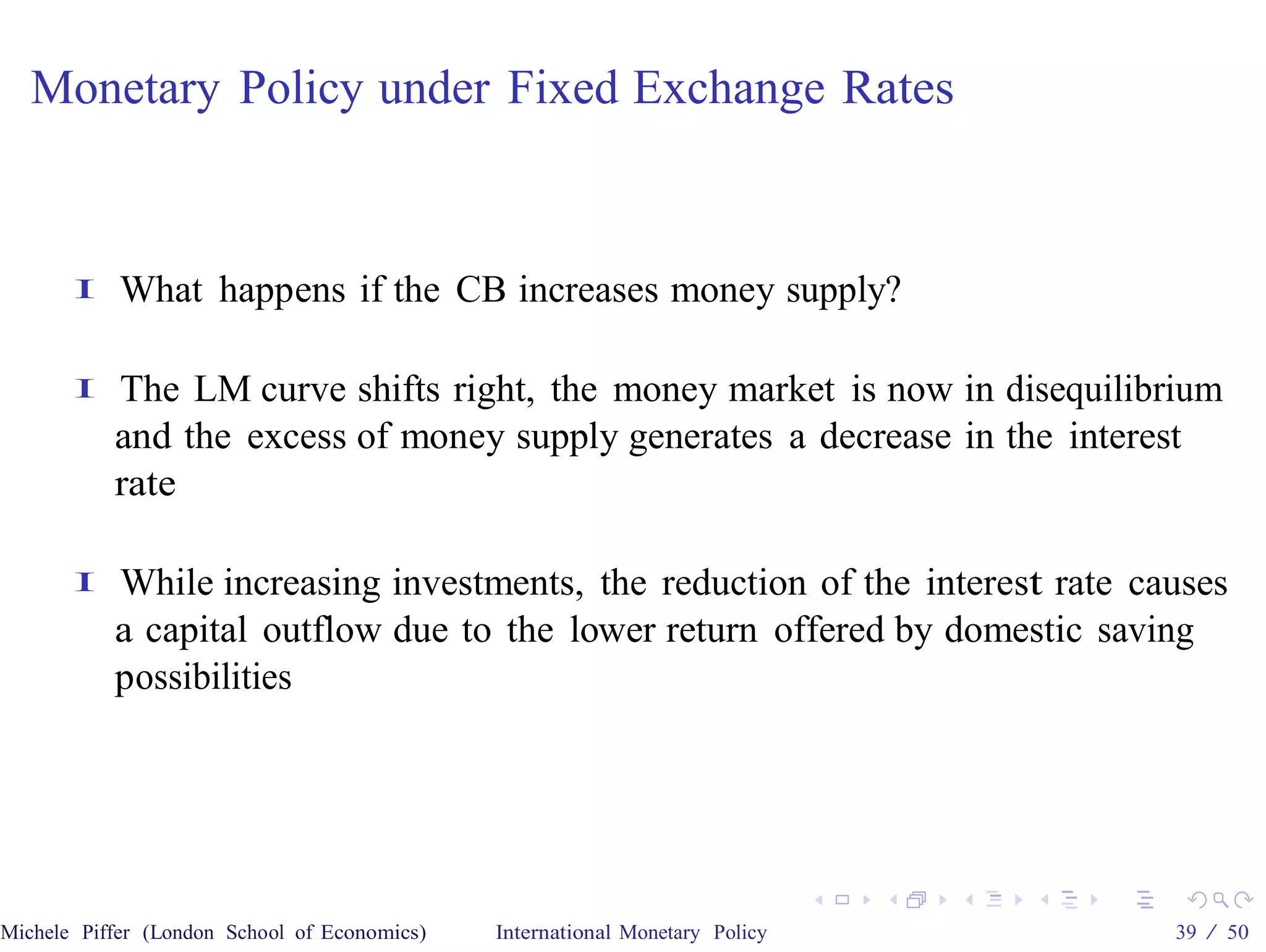 Monetary Policy under Fixed Exchange Rates


       I    What happens if the CB increases money supply?

       I   The LM curve shifts right, the money market is now in disequilibrium
           and the excess of money supply generates a decrease in the interest
           rate

       I   While increasing investments, the reduction of the interest rate causes
           a capital outflow due to the lower return offered by domestic saving
           possibilities




Michele Piffer (London School of Economics)   International Monetary Policy   39 / 50
 