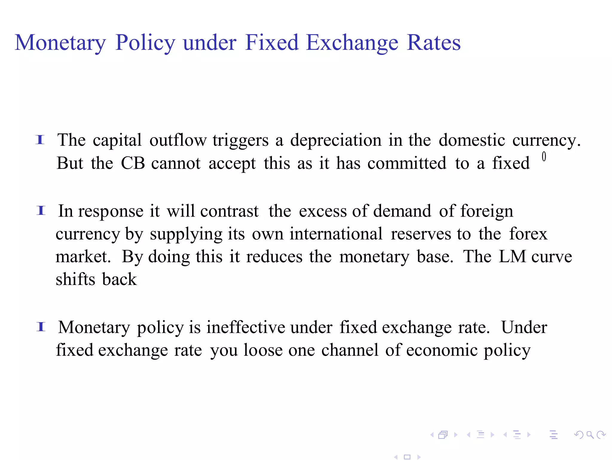 Monetary Policy under Fixed Exchange Rates


 I   The capital outflow triggers a depreciation in the domestic currency.
     But the CB cannot accept this as it has committed to a fixed 0

 I   In response it will contrast the excess of demand of foreign
     currency by supplying its own international reserves to the forex
     market. By doing this it reduces the monetary base. The LM curve
     shifts back

 I   Monetary policy is ineffective under fixed exchange rate. Under
     fixed exchange rate you loose one channel of economic policy
 