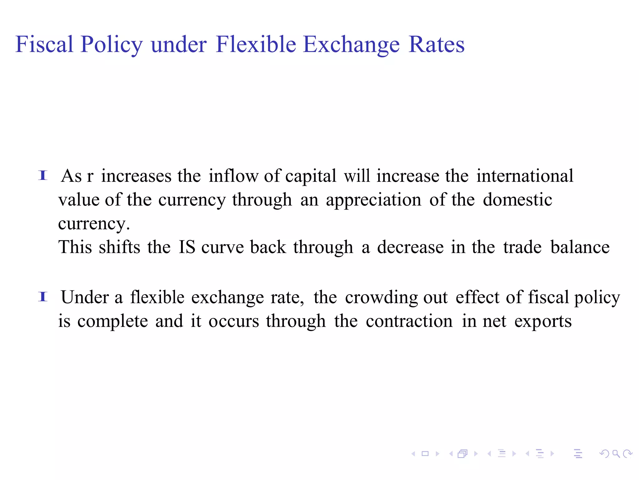 Fiscal Policy under Flexible Exchange Rates




  I   As r increases the inflow of capital will increase the international
      value of the currency through an appreciation of the domestic
      currency.
      This shifts the IS curve back through a decrease in the trade balance

  I   Under a flexible exchange rate, the crowding out effect of fiscal policy
      is complete and it occurs through the contraction in net exports
 