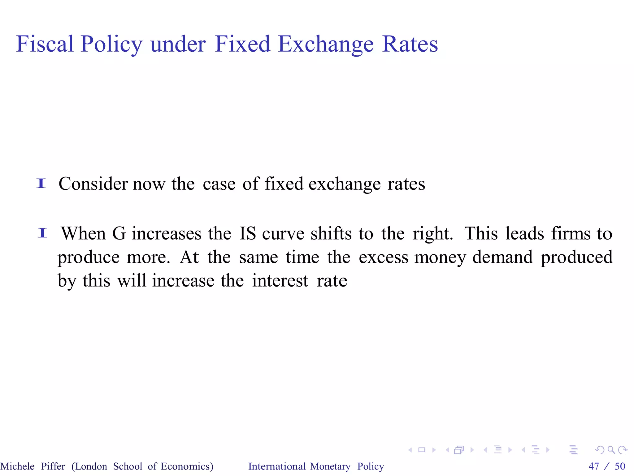 Fiscal Policy under Fixed Exchange Rates




       I   Consider now the case of fixed exchange rates

       I   When G increases the IS curve shifts to the right. This leads firms to
           produce more. At the same time the excess money demand produced
           by this will increase the interest rate




Michele Piffer (London School of Economics)   International Monetary Policy   47 / 50
 