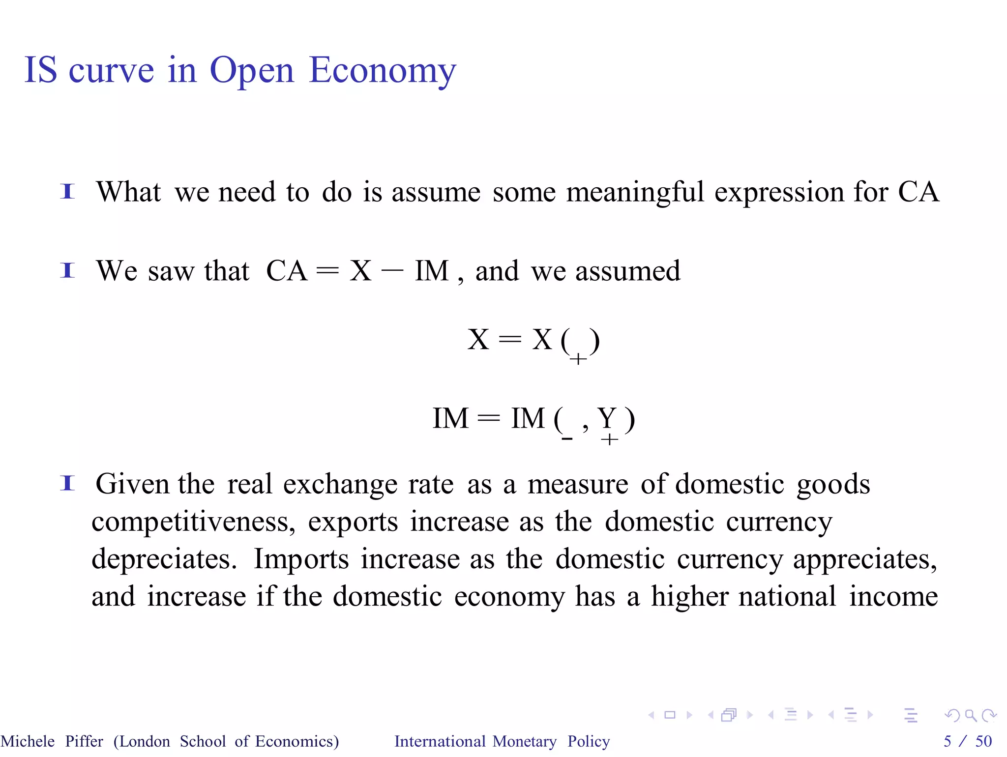 IS curve in Open Economy


       I    What we need to do is assume some meaningful expression for CA

       I    We saw that CA = X − IM , and we assumed

                                                       X= X( )
                                                                     +

                                                   IM = IM ( , Y )
                                                                    −    +
       I   Given the real exchange rate as a measure of domestic goods
           competitiveness, exports increase as the domestic currency
           depreciates. Imports increase as the domestic currency appreciates,
           and increase if the domestic economy has a higher national income



Michele Piffer (London School of Economics)   International Monetary Policy      5 / 50
 