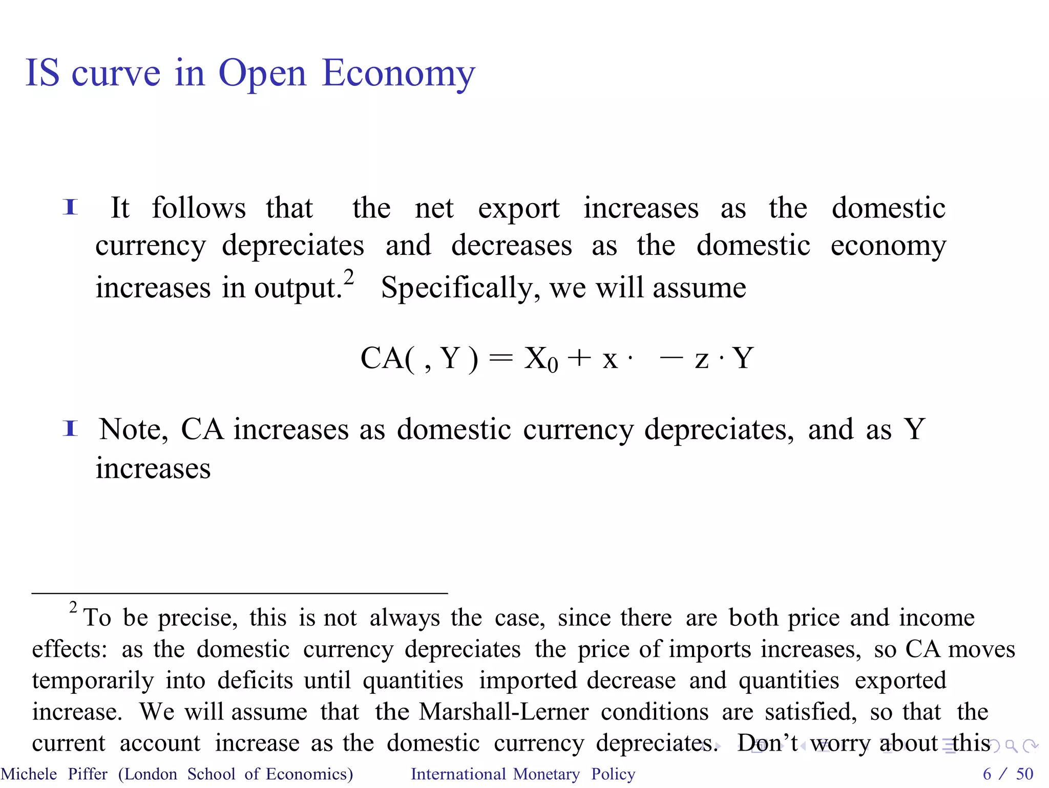 IS curve in Open Economy


       I    It follows that the net export increases as the domestic
           currency depreciates and decreases as the domestic economy
           increases in output.2 Specifically, we will assume

                                              CA( , Y ) = X0 + x · − z · Y

       I   Note, CA increases as domestic currency depreciates, and as Y
           increases



       2
         To be precise, this is not always the case, since there are both price and income
   effects: as the domestic currency depreciates the price of imports increases, so CA moves
   temporarily into deficits until quantities imported decrease and quantities exported
   increase. We will assume that the Marshall-Lerner conditions are satisfied, so that the
   current account increase as the domestic currency depreciates. Don’t worry about this
Michele Piffer (London School of Economics)      International Monetary Policy           6 / 50
 