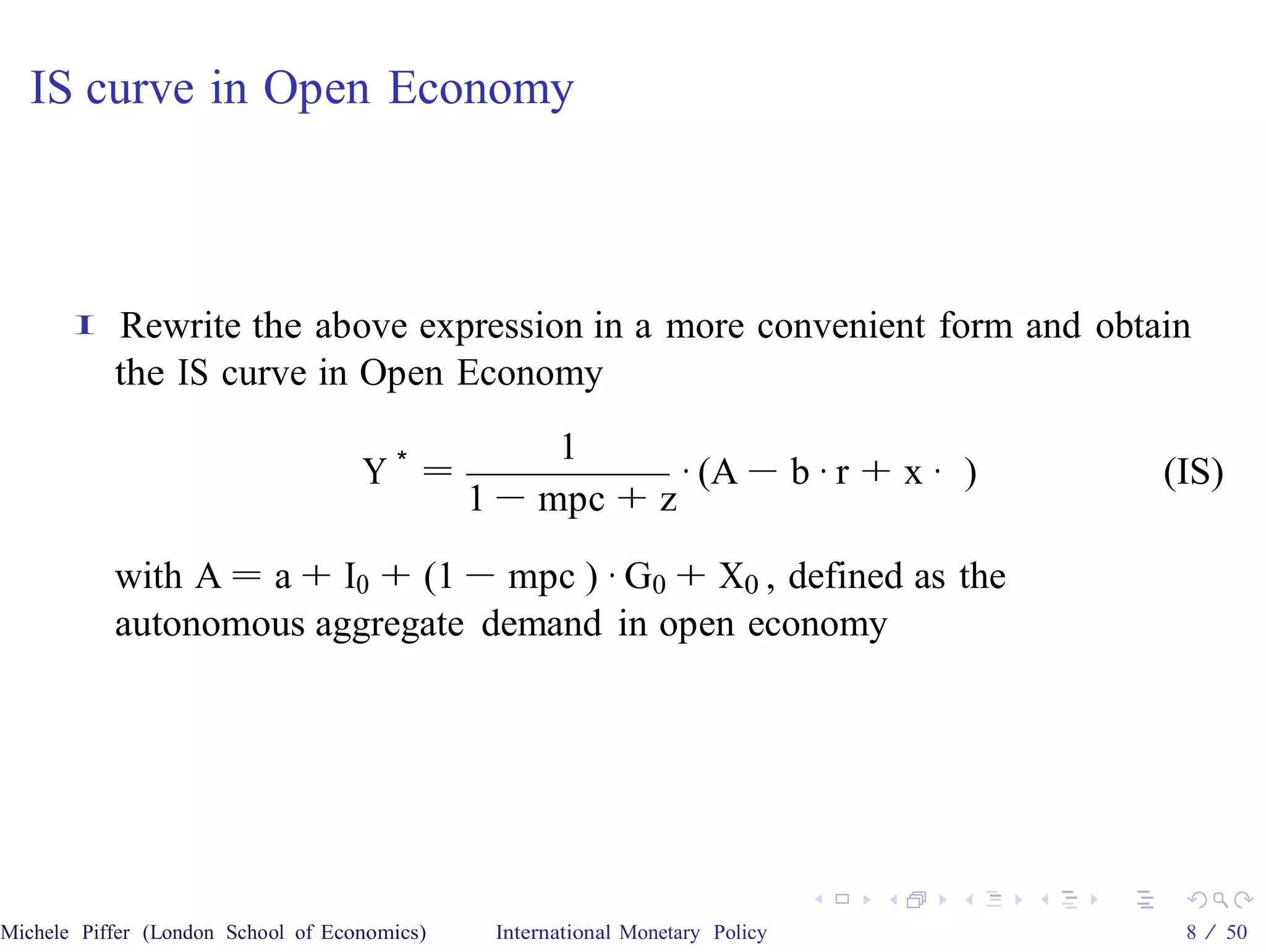 IS curve in Open Economy



       I   Rewrite the above expression in a more convenient form and obtain
           the IS curve in Open Economy
                                                   1
                                    Y∗ =                  · (A − b · r + x · )   (IS)
                                              1 − mpc + z

           with A = a + I0 + (1 − mpc ) · G0 + X0 , defined as the
           autonomous aggregate demand in open economy




Michele Piffer (London School of Economics)    International Monetary Policy      8 / 50
 