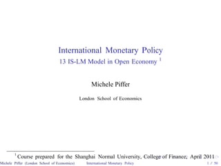 International Monetary Policy
                                  13 IS-LM Model in Open Economy 1


                                                   Michele Piffer

                                              London School of Economics




        1
            Course prepared for the Shanghai Normal University, College of Finance, April 2011
Michele Piffer (London School of Economics)      International Monetary Policy            1 / 50
 