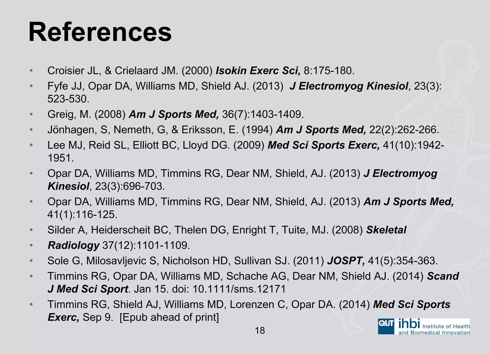 •Croisier JL, & Crielaard JM. (2000) Isokin Exerc Sci, 8:175-180. 
•Fyfe JJ, Opar DA, Williams MD, Shield AJ. (2013) J Electromyog Kinesiol, 23(3): 523-530. 
•Greig, M. (2008) Am J Sports Med, 36(7):1403-1409. 
•Jönhagen, S, Nemeth, G, & Eriksson, E. (1994) Am J Sports Med, 22(2):262-266. 
•Lee MJ, Reid SL, Elliott BC, Lloyd DG. (2009) Med Sci Sports Exerc, 41(10):1942- 1951. 
•Opar DA, Williams MD, Timmins RG, Dear NM, Shield, AJ. (2013) J Electromyog Kinesiol, 23(3):696-703. 
•Opar DA, Williams MD, Timmins RG, Dear NM, Shield, AJ. (2013) Am J Sports Med, 41(1):116-125. 
•Silder A, Heiderscheit BC, Thelen DG, Enright T, Tuite, MJ. (2008) Skeletal 
•Radiology 37(12):1101-1109. 
•Sole G, Milosavljevic S, Nicholson HD, Sullivan SJ. (2011) JOSPT, 41(5):354-363. 
•Timmins RG, Opar DA, Williams MD, Schache AG, Dear NM, Shield AJ. (2014) Scand J Med Sci Sport. Jan 15. doi: 10.1111/sms.12171 
•Timmins RG, Shield AJ, Williams MD, Lorenzen C, Opar DA. (2014) Med Sci Sports Exerc, Sep 9. [Epub ahead of print] 
References 
18 