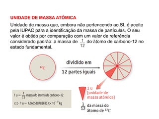 UNIDADE DE MASSA ATÓMICA
1.3 Massa isotópica e massa atómica relativa média
Unidade de massa que, embora não pertencendo ao SI, é aceite
pela IUPAC para a identificação da massa de partículas. O seu
valor é obtido por comparação com um valor de referência
considerado padrão: a massa de do átomo de carbono-12 no
estado fundamental.
 