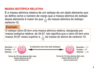 3
MASSA ISOTÓPICA RELATIVA
É a massa atómica relativa de um isótopo de um dado elemento que
se define como o número de vezes que a massa atómica do isótopo
desse elemento é maior do que da massa atómica do isótopo
carbono-12.
1.3 Massa isotópica e massa atómica relativa média
O isótopo cloro-35 tem uma massa atómica relativa, designada por
massa isotópica relativa, de 34,97. Isto significa que o cloro-35 tem uma
massa 34,97 vezes superior a da massa do átomo de carbono-12.
Exemplo
 