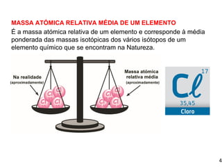 4
1.3 Massa isotópica e massa atómica relativa média
MASSA ATÓMICA RELATIVA MÉDIA DE UM ELEMENTO
É a massa atómica relativa de um elemento e corresponde à média
ponderada das massas isotópicas dos vários isótopos de um
elemento químico que se encontram na Natureza.
 