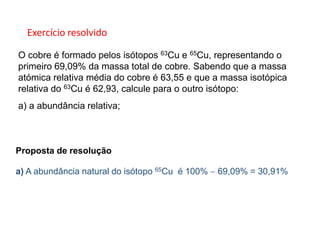 O cobre é formado pelos isótopos 63Cu e 65Cu, representando o
primeiro 69,09% da massa total de cobre. Sabendo que a massa
atómica relativa média do cobre é 63,55 e que a massa isotópica
relativa do 63Cu é 62,93, calcule para o outro isótopo:
a) a abundância relativa;
Proposta de resolução
a) A abundância natural do isótopo 65Cu é 100% − 69,09% = 30,91%
1.3 Massa isotópica e massa atómica relativa média
Exercício resolvido
 