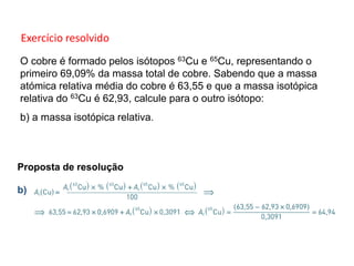 O cobre é formado pelos isótopos 63Cu e 65Cu, representando o
primeiro 69,09% da massa total de cobre. Sabendo que a massa
atómica relativa média do cobre é 63,55 e que a massa isotópica
relativa do 63Cu é 62,93, calcule para o outro isótopo:
b) a massa isotópica relativa.
Proposta de resolução
b)
1.3 Massa isotópica e massa atómica relativa média
Exercício resolvido
 