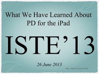 ISTE’13
What We Have Learned About
PD for the iPad
26 June 2013
Slide design by Susan Smith
 