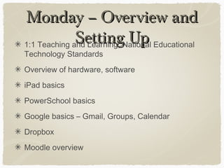 Monday – Overview andMonday – Overview and
Setting UpSetting Up1:1 Teaching and Learning, National Educational
Technology Standards
Overview of hardware, software
iPad basics
PowerSchool basics
Google basics – Gmail, Groups, Calendar
Dropbox
Moodle overview
 