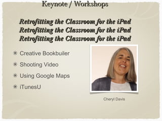 Keynote / WorkshopsKeynote / Workshops
Retrofitting the Classroom for the iPadRetrofitting the Classroom for the iPad
Retrofitting the Classroom for the iPadRetrofitting the Classroom for the iPad
Retrofitting the Classroom for the iPadRetrofitting the Classroom for the iPad
Creative Bookbuiler
Shooting Video
Using Google Maps
iTunesU
Cheryl Davis
 