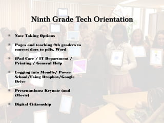 Ninth Grade Tech OrientationNinth Grade Tech Orientation
Note Taking Options
Pages and teaching 9th graders to
convert docs to pdfs, Word
iPad Care / IT Department /
Printing / General Help
Logging into Moodle/ Power
School/Using Dropbox/Google
Drive
Presentations: Keynote (and
iMovie)
Digital Citizenship
 