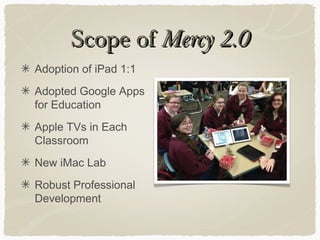Scope ofScope of Mercy 2.0Mercy 2.0
Adoption of iPad 1:1
Adopted Google Apps
for Education
Apple TVs in Each
Classroom
New iMac Lab
Robust Professional
Development
 