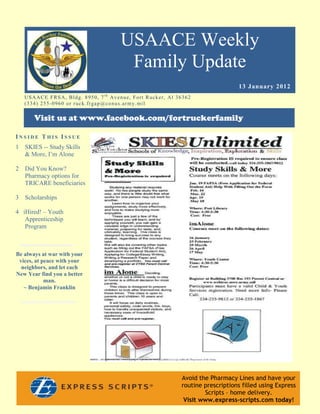 USAACE Weekly
                                                     Family Update
                                                                                                       13 January 2012
    US AAC E F R S A, B ld g. 8 9 5 0 , 7 t h Av e n u e, Fo rt R uc k er, Al 3 6 3 6 2
    ( 3 3 4 ) 2 5 5 -0 9 6 0 o r r uc k. fr g ap @co n u s.ar m y. mi l

        Visit us at www.facebook.com/fortruckerfamily

INSIDE THIS ISSUE
1   SKIES -- Study Skills
    & More, I’m Alone

2   Did You Know?
    Pharmacy options for
    TRICARE beneficiaries

3   Scholarships

4 iHired! – Youth
   Apprenticeship
   Program



Be always at war with your
 vices, at peace with your
  neighbors, and let each
New Year find you a better
            man.
   ~ Benjamin Franklin




                                                                                  Avoid the Pharmacy Lines and have your
                                                                                  routine prescriptions filled using Express
                                                                                          Scripts – home delivery.
                                                                                   Visit www.express-scripts.com today!
 
