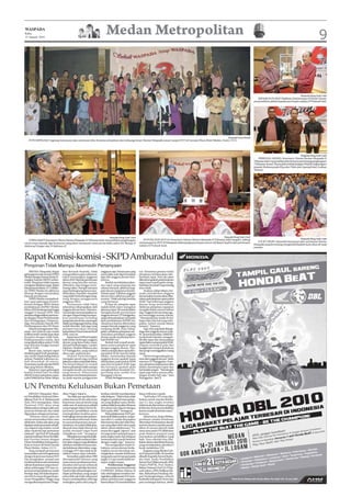 WASPADA
Rabu
13 Januari 2010
                                                                               Medan Metropolitan                                                                                                                                                                    9



                                                                                                                                                                                                                                                     Waspada/Hang Tuah J Said
                                                                                                                                                                                                              SERAHKAN PLAKAT:Walikota Lhokseumawe H Munir Usman
                                                                                                                                                                                                            menyerahkan plakat kepada pemimpin redaksi H Prabudi Said.




                                                                                                                                                                                    Waspada/Surya Efendi
    FOTO BERSAMA: Segenap karyawan dan wartawan foto bersama pimpinan dan keluarga besar Harian Waspada seusai resepsi HUT di Garuda Plaza Hotel Medan, Senin (11/1).




                                                                                                                                                                                                                                                     Waspada/Hang Tuah J Said
                                                                                                                                                                                                                TRIBUANA AWARD: Komisaris Utama Harian Waspada H
                                                                                                                                                                                                            Tribuana Said, menyerahkan foto bersama pemenang penghargaan
                                                                                                                                                                                                            “Tribuana Award” (karya foto terbaik kategori Peduli Lingkungan)
                                                                                                                                                                                                            kepada Muhamamda Riza dari Pidie dan Sapriadi dari Asahan
                                                                                                                                                                                                            (kanan).




                                                                                  Waspada/Hang Tuah J Said                                                                       Waspada/Hang Tuah J Said
                                                                                                                                                                                                                                                     Waspada/Hang Tuah J Said
    PURNA BAKTI: Komisaris Utama Harian Waspada, H Tribuana Said, menyerahkan penghargaan                          POTONG KUE HUT-63: Komisaris Utama Harian Waspada H Tribuana Said (tengah), sedang
                                                                                                                memotong kue HUT-63 Waspada didampingi pemimpin umum Hj Rayati Syafrin dan pemimpin            LUCKY DRAW: Sejumlah karyawan dan wartawan Harian
cincin emas kepada tiga karyawan yang akan memasuki masa purna bakti yakni HA Manaf, H                                                                                                                      Waspada yang beruntung mengambil hadiah lucky draw di meja
Mahmud Siregar dan H Rahman JI.                                                                                 redaksi H Prabudi Said.
                                                                                                                                                                                                            panitia.



Rapat Komisi-komisi - SKPD Amburadul
Pimpinan Tidak Mampu Akomodir Pertanyaan
     MEDAN (Waspada): Rapat         dan Ikrimah Hamidy, tidak             anggaran saja. Pertanyaan yang        cul. Umumnya peserta minta
gabungan komisi-komisi DPRD         mengarahkan pada substansi,           sama tidak usah dipertanyakan         pimpinan membacakan reko-
Medan dengan Satuan Kerja Pe-       yakni menyangkut anggaran             lagi oleh anggota dewan beri-         mendasi rapat. Dari situ akan
rangkat Daerah (SKPD) ambu-         tahun 2010. Banyak pertanyaan         kutnya.                               diketahui apakah pada lanjutan
radul. Pimpinan tidak mampu         dewan yang bersifat umum,                 Setelah membiarkan jalan-         rapat nanti masih perlu meng-
mengatur lalulintas rapat. Rapat    dibiarkan saja hingga mem-            nya rapat yang simpang siur           hadirkan kembali Disperindag
hari pertama Selasa 12/1) di kan-   buang waktu. Hampir satu jam          selama satu jam, akhirnya ang-        atau tidak.
tor DPRD Medan itu akhirnya         rapat berlangsung hanya men-          gota dewan yang lama mendo-                Awalnya, Sabar Sitepu, ber-
ditutup dengan menyisakan           diskusikan masalah-masalah            minasi rapat. Puluhan anggota         usaha meyakinkan anggota
banyak pertanyaan.                  yang tidak berhubungan lang-          dewan baru akhirnya jadi pe-          dewan kalau resume akan diba-
     DPRD Medan menjadwal-          sung dengan penggunaan                nonton. Tidak ada lagi mereka         cakan pada lanjutan rapat pukul
kan rapat gabungan komisi-          anggaran 2010.                        yang bertanya.                        20:00. Tapi beberapa anggota
komisi dengan SKPD dalam                Pertanyaan tidak fokus                Di fase ini, pimpian rapat        dewan tetap menolaknya.
pembahasan RAPBD Medan              seluruhnya disampaikan oleh           malah lebih repot mengatur            Akhirnya pimpinan rapatpun
tahun 2010 berlangsung hingga       anggota dewan baru. Diantara-         jalannya rapat. Termasuk dalam        mengaku kalau resume belum
tanggal 15 Januari 2010. Hari       nya mereka menyampaikan sa-           mengakomodir permintaan               siap. Anggota dewan tetap ngo-
pertama diagendakan pertemu-        ran agar Disperindag memper-          anggota dewan CP Nainggolan,          tot menunggu resume selesai.
an dengan Dinas Perindustrian       kuat pembinaan terhadap               yang minta pimpinan menunda           ‘’Mumpung kita masih di sini.
dan Perdagangan (Disperin-          pengusaha kecil dan menengah          dulu pembahasan RAPBD ini.            Siapa tahu ada hal yang terlu-
dag), Perusahaan Daerah (PD)        dalam perdagangan bebas yang          Alasannya karena ditemukan            pakan, belum masuk dalam
Pembangunan dan PD Pasar.           sudah dimulai. Ada juga yang          sangat banyak anggaran yang           resume,’’ katanya.
     Menurut pengamatan Was-        mempertanyakan tentang                tumpang tindih. Kata Naing-                Tapi, hal yang tidak diduga-
pada, dari jadwal saja sudah        keberadaan Pusat Industri Kecil       golan, sebaiknya pimpinan me-         duga dari anggota dewan terja-
terlihat tanda-tanda rapat akan     (PIK) saat ini.                       nanyakan pendapat anggota             di. Sesaat kemudian, Wakil Ke-
berjalan dengan tidak baik.             Rapat baru terlihat berjalan      dewan untuk membahas kem-             tua Ikrimah Hamidy, mengam-
Pelaksanaannya molor, dari          baik ketika beberapa anggota          bali RAPBD ini.’’                     bil alih rapat dan menyatakan
yang dijadwalkan pukul 14:00,       dewan yang lama buka suara.               Berkali-kali terjadi perde-       rapat diskor sampai pukul 20:00.
tapi dimulai hingga hampir          Ahmad Parlindungan, Landen            batan antara pimpinan rapat           Diapun memukul palu dan
pukul 15:00.                        Marbun, Muslim Maksum dan             dengan anggota dewan. Pun-            bangkit dari tempat duduknya
     Benar saja, sampai rapat       CP Nainggolan, yang tadinya           caknya sampai akan rapat ditu-        dan pergi meninggalkan ruang
berakhir pukul 16:30, pembaha-      diam saja, mulai bicara.              tup pukul 16:30. Saat itu Sabar       rapat.
san untuk Disperindag belum             Ahmad Parlindungan,               Sitepu, menawarkan kepada                  Hal ini mengundang keca-
selesai. Padahal waktunya su-       mengaku gerah juga melihat            anggota dewan apakah rapat            man dari anggota dewan. Salah
dah ditambah 30 menit.              jalannya rapat yang tidak fokus.      dilanjutkan pada pukul 20:00          satunya CP Nainggolan. Kata-
Sementara masih ada dua SKPD        Dia berpendapat itu terjadi           atau hari ini pukul 10:00. Juga       nya, pimpinan tidak punya etika
lagi yang belum dibahas.            karena pimpinan tidak mampu           dia bertanya apakah akan              dalam memimpin rapat dan
     Jalannya rapat gabungan        mengakomodir pertanyaan               menghadirkan kembali Dis-             bertindak arogan. ‘’Memimpin
komisi-komisi hari itu tidak        yang muncul. Seharusnya               perindag atau sudah bisa              rapat juga harus punya etika.
efektif. Karena pimpinan rapat,     pimpinan membatasi pertanya-          dianggap selesai.                     Jangan sesuka hati saja,’’ kata
yakni Wakil Ketua Sabar Sitepu      an pada seputar penggunaan                Di sini, berbagai suara mun-      Nainggolan. (m17)


UN Penentu Kelulusan Bukan Pemetaan
     MEDAN (Waspada): Men-          dilan Negeri Jakarta.                 berikan sekolah mendapatkan           biaya triliunan rupiah.
teri Pendidikan Nasional (Men-           “Itu tidak apa-apa kita laksa-   nilai delapan. “Nilai ini kan tidak       “Jadi kalau UN tetap dija-
diknas) Prof. Dr. Ir. Mohammad      nakan karena di situ ada enam         singkron padahal mata pelaja-         lankan untuk standar kelulu-
Nuh, DEA menegaskan, Ujian          keputusan atau perintah yang          ran yang diujikan sama. Berda-        san 5,5 dan angka tersebut
Nasional (UN) akan tetap            salah satu di antaranya adalah        sarkan inilah kemudian Ebtanas        tidak layak ditentukan sebagai
dilaksanakan sebagai salah satu     yang tergugat dalam hal ini de-       di evaluasi dan diganti dengan        kelulusan di dunia pendidikan
penentu kelulusan dan tidak         partemen pendidikan untuk             UAN pada 2002,” terangnya.            karena masih di bawah enam,”
digunakan sebagai pemetaan.         meningkatkan kualitas guru,                Pada pelaksanaan UAN per-        katanya.
     “Dimana-mana ujian itu         melengkapi sarana dan prasara-        tama kali dilaksanakan, lanjut-           Seharusnya, lanjut Brilian,
untuk menentukan lulus atau         na serta akses informasi. Kalau       nya nilai 3,1 sudah dinyatakan        penilaian standar kelulusan
tidak lulus. Kalau ada ujian yang   itu amanat keputusan atau pe-         lulus karena data dari nilai Ebta-    ditentukan berdasarkan daerah
dipakai untuk pemetaan sebaik-      rintahnya, itu sudah dilakukan,       nas yang diperoleh siswa pada         tertentu karena standar pendi-
nya diganti saja bukan untuk        disuruh atau tidak disuruh itu        tahun-tahun sebelumnya. “Gi-          dikan di semua daerah tidak
ujian nasional tapi pemetaan        sudah menjadi tugas kami              mana kita nggak ‘ngenes’, saat        sama atau pada UN dilakukan
nasional,” ujar Prof. M Nuh pada    (Depdiknas-red),” terangnya.          ini negara lain sedang berpacu        pada ibukota propinsi yang
rapat koordinasi Dinas Pendidi-          Dikatakannya sejarah pelak-      pada angka tujuh dan delapan          merupakan pendidikan yang
kan Provinsi Sumut dengan           sanaan UN pada mulanya dise-          sementara kita masih berkutat         baik. Atau sekolah bisa dila-
Dinas Pendidikan Kabupaten/         but ujian negara yang diadakan        dengan angka tiga,” katanya.          kukan sistem akreditasi di mana
Kota se Sumut di Hotel Garuda       sebelum merdeka di mana stan-              Dia mengatakan itulah se-        yang mendapatkan akreditsi A
Plaza Medan, Selasa (12/1).         dar kelulusan ditentukan nega-        babnya, semua elemen berke-           layak melakukan UN.
     Yang menjadi pertanyaan        ra hingga 1971 dan sejak itu di-      wajiban secara bertahap me-               Kegiatan yang dibuka Gub-
masyarakat saat ini bagaimana       adakan hanya ujian sekolah.           ningkatkan standar kelulusan          su H Syamsul Arifin, SE tersebut
dengan keputusan kasasi MA?              Kemudian, pada tahun 1982        yang pada saat ini sampai pada        dihadiri Kapolda Sumut Badro-
Dia mengatakan, sampai saat         diterapkanlah Ebtanas yang            angka 5,5 tapi masih boleh ter-       din Haiti, Kadis Pendidikan
ini dirinya belum ada menerima      mana unsur penilaiannya ber-          dapat angka empat.                    Sumut Drs.H Bahrumsyah, MM,
salinan keputusan yang menya-       dasarkan dari pusat sebanyak                 Pemborosan Anggaran            Dirjen PMPTK, Prof. Badroi,
takan pelarangan UN atau se-        satu item dan sekolah dua item.            Sementara itu ketua komisi       Rektor Unimed, Prof. Dr. H Sya-
jenisnya tetapi pihaknya sudah      Hasil ini jika dibandingkan ter-      E DPRDSU, Brilian Moktar di           wal Gultom, MPd, Walikota Me-
bersiap-siap, toh kalau keputu-     dapat perbedaan yang sangat           sela-sela kegiatan tersebut me-       dan, Rahudman Harahap, Bu-
san MA itu sama dengan kepu-        menyolok yakni jika nilai pusat       ngatakan,pelaksanaanUNmeru-           pati Serdangbedagai, seluruh
tusan Pengadilan Tinggi yang        hanya mendapatkan nilai tiga          pakan pemborosan anggaran             Kadisdik kabupaten/kota dan
menguatkan keputusan Penga-         sedangkan pada nilai yang di-         karena biaya UN membutuhkan           para undangan lainnya. (m41)
 