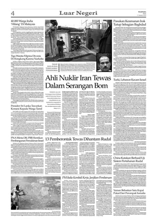 4                                                                                                      Luar Negeri                                                                                                                                                                 WASPADA
                                                                                                                                                                                                                                                                                          Rabu
                                                                                                                                                                                                                                                                                13 Januari 2010



40.000 Warga India                                                                                                                                                                                                            Pasukan Keamanan Irak
‘Hilang’ Di Malaysia                                                                                                                                                                                                          Tutup Sebagian Baghdad
     PUTRAJAYA, Malaysia (Antara/Bernama-OANA): Total 39.046                                                                                                                                                                       BAGHDAD, Irak (AP): Pasukan keamanan Irak menutup sebagian
warga India ‘hilang’ di Malaysia setelah visa turis mereka habis masa                                                                                                                                                         Baghdad Selasa (12/1) dan melakukan penyisiran di kawasan sekitar,
berlakunya dan itu mencemaskan negara, kata PM alaysia Najib                                                                                                                                                                  kata jubir kepala militer ibukota dalam apa kelihatannya sebagai
Tun Razak.                                                                                                                                                                                                                    operasi skala luas di penjuru kota itu.
     PM mengatakan, mereka menghilang dari catatan departemen                                                                                                                                                                      MeskiadaratusanpospemeriksaandiseluruhBaghdad,penutupan
imigrasi, menurut perkiraan yang dikeluarkan Juni tahun lalu. “Orang-                                                                                                                                                         dan penyisiran semacam itu jarang dilakukan sejak memuncaknya
orang yang datang ke Malaysia melalui fasilitas visa kedatangan                                                                                                                                                               pemberontakan di tahun 2006 dan 2007.
itu, akan balik ke India atau berada di antara orang-orang yang                                                                                                                                                                    Operasi keamanan itu dilakukan di saat Irak mempersiapkan
ada di sini... dan mungkin bekerja di berbagai restoran India.                                                                                                                                                                diri bagi pelaksanaan pemilihan parlemen nasional Maret mendatang,
     “Kami tidak tahu di mana orang-orang itu sekarang ... mungkin                                                                                                                                                            dan para pejabat mengingatkan para pemberontak yang mencoba
masih berada di Malaysia untuk alasan ekonomi,” katanya, dalam                                                                                                                                                                mengacaukan pemilihan itu akan mencoba melancarkan serangan
wawancara dengan para wartawan Malaysia yang berkunjung ke                                                                                                                                                                    menjelang pemilu.
kantornya, Senin.                                                                                                                                                                                                                  “Kami menerapkan prosedur keamanan yang ketat dan menutup
     Najibmengisyaratkanbahwadiamungkinakanmembawamasalah                                                                                                                                                                     sebagian Baghdad untuk melancarkan operasi penyisiran,” kata
itu dalam kunjungan resminya selama tiga hari ke India, mulai 19                                                                                                                                                              Mayjen. Qassim al-Moussawi kepada AP lewat telefon. Dia tidak
Januari. PM mengatakan, Malaysia terlalu bebas dalam mengizinkan                                                                                                                                                              memberi keterangan rinci dan tidak akan berkomentar tentang
para pendeta dan tukang cukur rambut dari India untuk datang                                                                                                                                                                  kenapa langkah tersebut diberlakukan atau apakah pihak berwenang
dan bekerja di negaranya.                                                                                                                                                                                                     tengah menangani ancaman khusus.
     “Kami ingin orang India berkunjung ke Malaysia sebagai turis,                                                                                                                                                                 Orang-orang di wilayah yang ditutup, mengatakan tidak ada
Kami telah terlalu baik. Kami inginkan turis sejati. Mereka tentu                                                                                                                                                             mobil yang diijinkan bergerak di jalanan yang biasanya macet di
sangat disambut,” katanya.                                                                                                                                                                                                    daerah itu, dan sebagian sekolah ditutup sebagai bagian dari tindakan
                                                                                                                                                                                                                              pengamanan itu. Sementara di daerah lain kota itu, kehidupan berjalan
Tiga Wanita Filipina Divonis                                                                                                                                                                                                  normal.
                                                                                                                                                                                                                                   Samir Hassan, seorang pelajar perguruan tinggi di Baghdad,
Di Hongkong Karena Narkoba                                                                                                                                                                                                    mengatakan dia pulang ke rumah setelah diberitahu tidak proses
                                                                                                                                                                                                                              belajar mengajar hari itu.
     MANILA, Filipina (Antara/PNA-OANA): Tiga wanita Filipina                                                                                                                                                                      “Saya baru sampai di kampus dan mereka bilang pada kami
dijatuhi hukuman karena perdagangan gelap narkoba oleh Pengadilan                                                                                                  The Associated Press
                                                                                                                                                                                                                              tidak ada kelas hari ini, dan jalanan ditutup. Situasi keamanan tidak
                                                                                                                                                                                                                              stabil. Mereka bilang kepada kami “Sebaiknya Anda pulang, ‘jadi
Tinggi Hongkong dan menerima ganjaran antara delapan sampai                     PAKAR                     Regu pemadam kebakaran Iran menyiram lokasi di mana terjadi
                                                                                                                                                                                                                              kami pulang jalan kaki,” kata Hassan.
14 tahun penjara, kata departemen luar negeri (DFA) di Manila,                                            kebakaran menyusul ledakan bom di kawasan penduduk di Qeytareh
Selasa.                                                                    NUKLIR IRAN                    di utara Teheran Selasa (12/1). Massaoud Ali Mohammad (inzet), seorang                                                   Ibukota Irak itu dilanda pemboman tingkat tinggi beberapa
                                                                                                                                                                                                                              bulan terakhir, sebagian besar ditujukan pada institusi pemerintah
     DFAtidakmenyebutparaterhukumitudanjugatidakmenjelaskan
apakah hukuman itu putusan akhir, namun mengatakan bahwa
                                                                         TEWAS AKIBAT                     dosen fisika di Universitas Teheran tewas akibat ledakan bom itu
                                                                                                          Selasa yang dipasang di sebuah spedamotor yang diparkir di luar                                                     di Baghdad Pusat.
mereka semua diwakili oleh satu kantor pengacara di Hongkong.            PENGEBOMAN                       rumahnya di Teheran, demikian menurut media pemerintah.                                                                  Menurut Kementrian Dalam Negeri, beberapa serangan
                                                                                                                                                                                                                              keamanan atas sejumlah rumah terjadi di Haifa Street dan di Fadhil
     Konsul Jenderal Filipina di Hongkong menegaskan kembali
peringatan-peringatan yang dikeluarkan sebelumnya, melalui DFA,                                                                                                                                                               di Baghdad tengah, keduanya bekas pertahanan pemberontak.
bagi pelancong Filipina agar menghindar dari penipuan sebagai                                                                                                                                                                 Seorang pejabat keamanan lainnya mengatakan pihak berwenang
                                                                                                                                                                                                                              tengah memeriksa Karkh di barat Baghdad untuk mendapatkan


                                                                        Ahli Nuklir Iran Tewas
kurir obat atau ‘bagal’ selama perjalanannya ke luar negeri mereka.
     Wilayah Pemerintahan Khusus China di Hongkong menetapkan                                                                                                                                                                 senjata dan bom mobil. (m18)
perdagangan obat sebagai pelanggaran sangat serius. Berdasarkan
undang-undang Hongkong, para penyelundup atau perdagangan
gelap obat bisa menghadapi hukuman penjara maksimal seumur
                                                                                                                                                                                                                              Turki, Lebanon Kecam Israel
hidup, dan denda lima juta dolar Hongkong, atau sekitar AS$650.000.                                                                                                                                                                ANKARA,Turki (Antara/Xinhua-OANA): Para pemimpin Lebanon


                                                                        Dalam Serangan Bom
     DalamsatulaporanDFA,KonjenFilipinadiHongkongmengatakan,                                                                                                                                                                  dan Turki mengecam Israel, dan menuduh negara Yahudi itu
bahwa ketiga wanita itu masing-masing ditahan pada 20 Februari,                                                                                                                                                               mengancam perdamaian serta menyeru masyarakat internasional
1 Juni dan 10 Juni 2009. Badan Pabean di Bandara Internasional                                                                                                                                                                agar menekan Tel Aviv mengenai kepemilikan senjata nuklirnya.
Hongkong menahan wanita, yang dijatuhi hukuman 14 tahun penjara,                                                                                                                                                                   Masyarakat internasional mesti memperingatkan Israel mengenai
karena menyembunyikan 1,2 kilogram obat campuran yang berisi                                                                                                                                                                  simpanan senjata nuklirnya sebagaimana dilakukannya atas Iran
750 gram heroin di empat buku dalam perjalanannya dari Malaysia                                                                                                                                                               untuk memperlihatkan pendekatan yang adil dalam penanganan
pada Februari.                                                                                                dengan program nuklir Iran, yang      menekan Iran agar menghenti-          Crowley kepada wartawan,            ancaman nuklir diTimurTengah, kata PMTurki RecepTayyip Erdogan
     Wanita yang mengaku bahwa buku-buku itu diberi oleh warga                   TEHERAN, Iran (AP):
                                                                                                              dicurigai Barat ditujukan untuk       kan ambisi nuklirnya adalah           menunjuk pada kelompok lima         dalam taklimat bersama dengan PM Lebanon Saad Hariri, yang
Filipina lain yang dilaporkan merancang perjalanan mereka, namun        Seorang guru besar di bidang          menciptakan senjata nuklir. Iran      denganmenjatuhkansanksiyang           anggota tetap Dewan Keamanan        sedang berkunjung Senin (11/1).
kemudian dinyatakan bersalah. Warga Filipina lain, yang dijatuhi                                              membantahpihaknyapunyaniat            ditujukan pada elit berkuasa          PBB — AS, Inggris, Prancis, Rusia        Pendekatan yang tidak adil dapat menimbulkan masalah di
hukuman 12 tahun penjara, tiba di Hongkong dari Malaysia 10 Juni,        nuklir di Universitas Teheran        memproduksi senjata dan               negara itu.                           dan China — plus Jerman.            wilayah tersebut dan menyebar ketidakstabilan ke seluruh dunia,
dan ditemukan membawa 380 gram heroin yang disembunyikan                                                      menegaskan kegiatan nuklirnya              “Jelas terlihat hanya ada            Dia menambahkan, Burn           kata Erdogan, yang menyatakan Turki tak ingin negara apa pun
                                                                            tewas akibat ledakan bom
di dalam kancing-kancing bajunya.                                                                             hanyauntuktujuandamai,seperti         kelompok kecil para pembuat           akan pergi ke Moskow pada Rabu      di wilayah itu memiliki senjata nuklir, baik Iran maupun Israel.
     DiamengakumendapattawaranAS$1.000olehrekansenegaranya                      yang diikatkan ke satu        untukmenghasilkanenergilistrik.       keputusan di Iran,” kata Hillary      dan Kamis dan kemudian ke                Dia menuduh Israel melanggar wilayah perairan dan udara
yang tinggal di Malaysia untuk membawa barang haram itu ke                                                         Satu situs Internet pemerin-     kepada wartawan yang menyer-          MadridpadaJumat.Ketikaberada        Palestina, dan mengecam serangan udara Israel baru-baru ini ke
Hongkong.                                                                 sepedamotor yang parkir di
                                                                                                              tah, Borna, menggambarkan             tainyadalamperjalanansembilan         di Madrid, kata jurubicara itu,     Jalur Gaza, yang dilancarkan menyusul gelombang serangan roket
                                                                            luar rumahnya di ibukota          Mohammadi sebagai seorang             hari ke Pasifik. “Mereka semua        Burns akan bertemu dengan para      oleh kelompok gerilyawan Jalur Gaza ke permukiman Israel di sekitar
Presiden Sri Lanka Tawarkan                                             Iran, demikian laporan media          ilmuwan nuklir senior namun
                                                                                                              tidak memberi keterangan lebih
                                                                                                                                                    terlibat dalam bidang politik dan
                                                                                                                                                    perdagangan, dan kami bisa
                                                                                                                                                                                          pemimpin politik untuk mem-
                                                                                                                                                                                          bahas Iran, diantara sejumlah
                                                                                                                                                                                                                              daerah kantung yang dikuasai Hamas. “Negara (Israel) itu memiliki
                                                                                                                                                                                                                              dan menggunakan kekuatan secara tidak layak. Negara tersebut
Konsesi Kepada Warga Tamil                                                                Selasa (12/1).      rinci. Situs Internet televisi itu
                                                                                                              menyatakan pemboman itu
                                                                                                                                                    menciptakan sanksi yang dituju-
                                                                                                                                                    kan pada mereka yang membuat
                                                                                                                                                                                          topik lain. Dia tidak bersedia
                                                                                                                                                                                          mengatakan dimana pertemuan
                                                                                                                                                                                                                              melanggarresolusiPBBdannyamandengankondisiitu,”kataErdogan.
                                                                                                                                                                                                                                   Turki telah berulangkali mengecam serangan Israel ke Jalur
    KOLOMBO, Sri Lanka (Antara/AFP): Presiden Sri Lanka Selasa                                                sebagai ‘tindakan teroris yang        keputusan,kamipikirinijalanlebih      5+1 berlangsung.                    Gaza pada Desember 2008 dan operasi militer Israel terhadap
(12/1) menawarkan sejumlah konsesi kepada suku Tamil yang                   Massaoud Ali Mohammad             dilakukan oleh para penentang         tepat. Namun ini belum diputus-           AS,yangmenuduhIrandiam-         kelompok gerilyawan Syiah yang bersenjata di Lebanon, Hizbullah,
menuntut peningkatan otonomi menjelang pemilihan presiden               baru saja berangkat kerja ketika      revolusioner dan elemen-elemen        kan.”                                 diam berusaha membuat senjata       selama perang 34 hari pada 2006. Saad, yang melakukan kunjungan
karena suku minoritas itu akan memainkan peran yang menentukan.         satu bom yang dikendalikan dari       kepongahan’ mengacu pada AS.                             Bahas nuklir       atom dengan selubung program        tiga hari keTurki, mengatakan Israel adalah negara yang mengancam
    Presiden Mahinda Rajapakse, yang berupaya untuk berkuasa            jarak jauh meledak, kata Press TV.    Pasukan keamanan menyelidiki               Negara-negara besar mung-        nuklir sipilnya, pekan lalu         keamanan Lebanon.
lagi pada periode yang kedua, mengatakan bahwa dia sedang                   Ledakan itu menyebabkan           pemboman itu, kata laporan            kin segera bertemu untuk              mengatakan, mereka telah mulai           Angkatan Bersenjata Lebanon (LAF), Senin pagi, menembakkan
mengusulkan rencana pembagian kekuasaan lebih besar kepada              kaca jendela rumahnya hancur          tersebut.                             membahas program nuklir Iran,         membicarakan sanksi-sanksi          senjara artileri anti-pesawat ke beberapa pesawat tempur Israel
sukuTamil di legislatif dan mengatasi tuntutan-tuntutan lama mereka     berantakan dan kaki lima di luar           AS dan sekutunya di Eropa        kata Kementerian Luar Negeri          baruuntukmenekanpemerintah          yang terbang di wilayah udara Lebanon, demikian laporan Na-
untuk pembagian kekuasaan.                                              rumahnya digenangi darah dan          mendesak Iran untuk meng-             AS, Senin. Menurut kementerian        Teheran menghentikan program        tional News Agency (NNA), yang dikelola negara.
    Jumlah suku Tamil adalah 12,5 persen dari 20 juta penduduk          puing-puing yang berterbangan.        hentikan program pengayaan            itu, perundingan itu mungkin          nuklirnya agar tidak melukai             Erdogan mengatakan Israel telah mengabaikan dan melanggar
Sri Lanka, dan telah lama mendesakkan otonomi regional.                 Kantor berita ISNA mengutip           uraniumnya, teknologi yang bisa       dilakukan ketika Wakil Menteri        penduduk biasa.                     lebih dari 100 resolusi PBB. termasuk Resolusi 1701 Dewan Keamanan
    Dalam rangka mengupayakan kemerdekaan bagi tanah airnya,            keterangan jaksa Abbas Jafari         digunakan untuk menjadi bahan         Luar Negeri AS William Burns              Ketegangan menyangkut           PBB, yang mengakhiri perang 2006 antara Israel dan Hizbullah,
mereka melakukan pemberontakan bersenjata beberapa puluh                Dolatabadi yang membenarkan           bakar perusahaan pembangkit           pergi ke Moskow dan Madrid            program nuklir Iran memuncak        dan merusak kredibilitas PBB.
tahun melalui organisasi separatis Macan Tamil, yang baru berakhir      terjadinya pemboman itu dan           listrik namun juga jalan menuju       pekan ini.                            dalam beberapa waktu ini setelah         Lebanon menuduh Israel melanggar wilayah udaranya setiap
tahun lalu dengan kemenangan di pihak militer.                          mengatakan belum ada yang             pengembangan senjata.                      “Mungkin ada pertemuan           merekamenolakperjanjiannuklir       hari, pelanggaran terhadap resolusi tersebut. Saad Hariri mengatakan
      “Berakhirnya perang tidak berarti berakhirnya konflik,” kata      ditahan.                                   Menlu AS Hillary Rodham          5+1 dalam waktu dekat ini...          yang ditengahi badan atom PBB       iamenghargaidukunganTurkibagikestabilandankeamananLebanon,
Rajapakse kepada para koresponden asing di tempat kediamannya               Laporan-laporan itu tidak         Clinton mengatakan Senin (11/         Pertemuanitubisamenjadibagian         danjugamengumumkanrencana           dan menyatakan negaranya memandang Turki sebagai mitra dalam
Temple Trees yang dijaga ketat, di Kolombo. “Kami ingin secara          menyebutkan apakah Moham-             1), pemerintah Obama menyim-          dari lawatan ini,” kata jurubicara    untuk membangun 10 pabrik           membangun kemakmuran dan keamanan regional.
politik menangani keinginan-keinginan warga Tamil,” katanya.            madi, 50, ada hubungannya             pulkan, cara terbaik untuk            Kementerian Luar Negeri AS P    .J.   pengayaan uranium baru.(m18)             Turki dan Lebanon telah menandatangani enam kesepakatan,
                                                                                                                                                                                                                              termasuk persetujuan untuk mencabut visa masuk dan memperluas
                                                                                                                                                                                                                              kerja sama militer, selama kunjungan Saad, kata Erdogan pada taklimat
PNA Minta DK-PBB Hentikan
Pembangunan Pemukiman Israel                                            13 Pemberontak Tewas Dihantam Rudal                                                                                                                   itu.Kesepakatanlainmeliputibidangkesehatan,pertanian,transportasi
                                                                                                                                                                                                                              dan pendidikan, kata PM itu. Saad tiba diTurki, Ahadn dan dijadwalkan
                                                                                                                                                                                                                              mengakhiri kunjungannya pada Selasa.
                                                                                                                                                                                                                                                                             Ancaman permanen
                                                                            KABUL, Afghanistan (AP):                   Revisi jumlah korban         - yang merupakan pusat gerilya        turun.                                   Presiden Lebanon Michel Suleiman, Senin, memperingatkan
    RAMALLAH, Palestina (Antara/Xinhua-OANA): Pemerintah                NATO mengatakan satu rudal                 NATO di Afghanistan Selasa       yangdipimpinTaliban-sedangkan              Jajak pendapat itu, yang
Otonomi Nasional Palestina (PNA) akan meminta Dewan Keamanan                                                                                                                                                                  bahwa Israel adalah ancaman permanen bagi negerinya, demikian
                                                                        yangditembakkandarikenderaan          menurunkan jumlah tentara             pakar penjinak bom Inggris            melakukan survei sekitar 1.500      laporan laman media setempat NOW Lebanon.
PBB menghentikan pembangunan permukiman Israel di wilayah               tak berawak telah menewaskan          asing yang tewas, yang diumum-        meninggal dalam satu ledakan          orang bulan lalu, mendapati jum-
pendudukan Jerusalem Timur, kata seorang pejabat senior Palestina.                                                                                                                                                                 Suleiman mengeluarkan pernyataan itu ketika mengunjungi
                                                                        13 pemberontak di bagian              kan sehari sebelumnya, dari           di provinsi Helmand di selatan.       lah orang Afghanistan yang me-      pasukan Spanyol yang bekerja sama dengan Pasukan Sementara
    Sekretaris Jenderal Organisasi Pembebasan Palestina (PLO),Yasser    selatan Afghanistan.                  enam menjadi lima. Tiga tentara       Sejumlah 14 tentara asing telah       ngatakan bahwa negara mereka
Abed Rabbo mengatakan pada suatu taklimat Selasa (12/1) bahwa                                                                                                                                                                 PBB di Lebanon (UNIFIL) dan beberapa pos militer Lebanon di
                                                                            NATO mengatakan pasukan           Amerika, seorang prajurit Prancis     tewas di Afghanistan selama           sedang berjalan pada arah yang      dekat perbatasan dengan Israel di Lebanon Selatan.
PNAmemutuskanuntukmembawamasalahitukeDewanKeamanan                      internasional melihat satu            dan seorang pakar penjinak bom        tahun ini.                            benar mencapai 70 persen, atau
“untuk menghentikan kegiatan permukiman Israel yang tak pernah                                                                                                                                                                     Dia menambahkan Israel membesar-besarkan bahaya yang
                                                                        kelompok pemberontak sedang           Inggris tewas Senin, kata Pasukan                  Arah yang benar          meningkat dari 40 persen tahun      ditimbulkan oleh Lebanon guna hindari tekanan masyarakat
terjadi sebelumnya di Jerusalem”.                                       mempersiapkan amunisi Selasa          BantuanKeamananInternasional              Dari London diberitakan,          lalu.
    Pernyataan Abed Rabbo dikeluarkan menyusul satu pertemuan                                                                                                                                                                 internasionalterhadapnegaraYahudiituagarterlibatdalamprosesperdamaian.
                                                                        (12/1) pagi di Naw Zad, Provinsi      (ISAF) NATO.                          jumlah warga Afghanistan yang              Namun demikian, di sisi
Komite Pelaksana PLO di bawah Presiden Palestina Mahmoud Abbas          Helmand.                                   ISAF mengatakan, bahwa           percaya bahwa negara mereka           negatif, orang-orang yang ber-
di kota Ramallah, Tepi Barat Sungai Jordan.
    “Keputusan tersebut bertujuan mengharuskan israel menghen-
                                                                            Pasukan internasional
                                                                        mengatakan, di antara korban
                                                                                                              tentara yang tewas lainnya dalam
                                                                                                              bentrokan di Afghanistan Timur
                                                                                                                                                    dalamarahyangbenarmeningkat
                                                                                                                                                    tajamdaritahunlaludandukung-
                                                                                                                                                                                          pendapat bahwa tentara asing
                                                                                                                                                                                          dinilai buruk dalam menghin-
                                                                                                                                                                                                                              China Katakan Berhasil Uji
tikan kegiatan permukiman di wilayah penduduk Jerusalem Timur
dan berhenti mengancam penduduk di kota Palestina itu untuk
menyita kartu pengenal mereka,” kata Abed Rabbo kepada wartawan.
                                                                        yang cedera adalah tim mortir
                                                                        pemberontak yang tengah
                                                                                                              yang menewaskan prajurit
                                                                                                              Prancis. Namun Selasa mereka
                                                                                                                                                    an untuk tentara luar negeripun
                                                                                                                                                    naik, menurut suatu jajak
                                                                                                                                                                                          darkan korban tewas di kalangan
                                                                                                                                                                                          sipil naik, dengan 43 persen me-    Sistem Pertahanan Rudal
                                                                        memindahkan peralatan.                mengatakan, bahwa tentara             pendapat, Senin, yang dilakukan       ngatakan situasi kian memburuk
    Perundingan perdamaian Palestina-Israel mengenai masalah                NATO mengatakan tidak ada         tersebut mengalami cedera berat.      oleh tiga perusahaan siaran.          danhanya24persenmengatakan              BEIJING, China (Antara/AFP): China berhasil mencegat sebuah
status akhir, termasuk Jerusalem dan permukiman, telah macet            laporan tentang korban sipil.         “Anggota ISAF ini terluka, namun          DukunganterhadapPresiden          membaik.                            rudal di tengah penerbangan, kata media negara Selasa (12/1), dalam
total pada Desember 2008, setelah Israel berkeras mengenai perluasan        NATOmengatakansaturudal           masih dalam kondisi kritis,” kata     HamidKarzai,yangterpilihtahun              Jajak pendapat disiarkan       satu ujicoba kemampuan pertahanan udara canggih di tengah
permukiman di Tepi Barat dan Jerusalem.                                 lain yang ditembakkan dari satu       pasukan koalisi yang dipimpin         lalu yang kontroversi berkaitan       pada hari yang sama pasukan         ketegangan berkaitan dengan penjualan senjata Amerika Serikat
    “Komite Pelaksana PLO menyeru Libya agar mencurahkan                pesawat tempur tak berawak            AS di dalam pernyataannya.            dengan kecurangan suara, juga         sekutu yang dipimpin NATO di        ke Taiwan.
perhatian pada pertemuan tingkat tinggi tahunan Arab, yang akan         menewaskan tiga pemberontak                Petugas AS tersebut tewas        menunjukkanpeningkatanbesar,          negara itu umumkan tewasnya             “China melakukan satu ujicoba teknologi pencegatan rudal dari
diselenggarakan di Tripoli pada Maret, guna mendukung Jerusalem         di Nad Ali, Provinsi Helmand          dalam pertempuran melawan             sedangkan dukungan rakyat             enam orang asing, dalam gelom-      pangkalan darat di dalam wilayahnya. Uji coba yang dilakukan itu
dan menghentikan rencana permukiman Israel,” kata Abed Rabbo.           Senin.                                gerilyawan di Afghanistan selatan     AfghanistankepadaTalibanmakin         bang aksi kekeras-an.(m18/m07)      diharapkantepatsasaran,”katakantorberitaXinhua,yangmenjelaskan
                                                                                                                                                                                                                              bahwa ujicoba itu dilakukan Senin.
                                                                                                                                                                                                                                  “Ujicoba ini bersifat untuk pertahanan, dan tidak ditujukan kepada

                                                                                                              PM Italia Kembali Kerja, Janjikan Pembaruan                                                                     suatu negara,” katanya menambahkan. Berita itu muncul tak lama
                                                                                                                                                                                                                              setelah seorang pejabat AS di Taipei mengatakan, Pentagon telah
                                                                                                                                                                                                                              setujui penjualan peralatan rudal Patriot ke Taiwan sebagai bagian
                                                                                                                  ROMA, Italia (Antara/             tersebut, dukungan bagi PM itu        menetapkan proses mendengar         dari paket yang disepakati oleh Kongres lebih dari setahun lalu.
                                                                                                              Xinhua-OANA): PM Italia Silvio        naik sampai lebih dari tiga persen.   keterangan pada 25 Februari bagi        Beijing, yang menganggapTaiwan sebagai bagian dari wilayahnya
                                                                                                              Berlusconi kembali bekerja,           Pada Senin, dia menyeleng-            banding akhir Mill.                 dan berikrar akan membawa pulau itu kembali dengan kekerasan
                                                                                                              setelah pulih dari serangan pada      garakan pertemuan mengenai                Dalampengadilankedua,PM         bilaperlu,telahberulangkalimenyatakanprotesnyaterhadappenjualan
                                                                                                              13 Desember, ketika seorang           keadilan dengan Menteri Keha-         tersebut didakwa melakukan          senjata tersebut, dan mengimbauWashington untuk membatalkan
                                                                                                              pemrotes menyerang dia di             kiman Angelino Alfano dan             penipuan pajak sehubungan           kesepakatan itu.
                                                                                                              wajahnya pada satu pertemuan          bertemu dengan Presiden               dengan hak pembelian TV oleh
                                                                                                              politik di Milan, sehingga ia harus   Giorgio Napolitano.                   penyiarnya Mediaset selama
                                                                                                              dirawat di rumah sakit karena               Prioritas utama dalam agen-
                                                                                                                                                    da Berlusconi ialah mengubah
                                                                                                                                                                                          1990-an. Jika rancangan undang-
                                                                                                                                                                                          undang yang memperpendek
                                                                                                                                                                                                                              Yaman Bebaskan Satu Kapal
                                                                                                              luka berat.
                                                                                                                  Berlusconi menyampaikan
                                                                                                              optimisme dan keyakinan bahwa
                                                                                                                                                    sistem kehakiman Italia dengan
                                                                                                                                                    memperpendek proses penga-
                                                                                                                                                                                          lamanya proses pengadilan men-
                                                                                                                                                                                          jadi hukum dan diterapkan
                                                                                                                                                                                                                              Pukat Dari Perompak Somalia
                                                                                                              2010akanmenjaditahunpemba-            dilan. Tujuannya, menurut opo-        denganmasaberlakusurut,kedua             SANA’A,Yaman (Antara/Xinhua-OANA): Penjaga pantaiYaman
                                                                                                              ruan struktural, termasuk pem-        sisi, ialah melindungi Berlusconi     kasus Berlusconi yang sedang        membebaskan satu kapal penangkap ikan Yaman yang ditangkap
                                                                                                              berlakuan pajak penting perun-        dari dua pengadilan yang sedang       menunggu proses secara              oleh perompak Somalia di Teluk Aden dua pekan sebelumnya,
                                                                                                                                                    menunggu kelanjutan menyusul          otomatis akan “habis masanya”.      demikian laporan kantor berita resmi Saba.
                                                                                                              dang-undangan dengan tujuan           banding pengadilan tinggi pada            Sebaliknya, seandainya par-
                                                                                                              dukung keluarga dan pekerja.                                                                                         Personil komando penjaga pantai membebaskan beberapa
                                                                                                                                                    Oktober mengenai hukum yang           lemen menghentikan rancangan        nelayan tanpa korban jiwa, kata satu sumber keamanan Senin (11/
                                                                                                                  “Saya kira kami dapat mem-        memberi PM tersebut kekebalan         itu, pemerintah diduga akan
                                                                                                              buatnya khusus jika semua partai                                                                                1). Perompak Somalia menangkap satu kapal penangkap ikanYaman,
                                                                                                                                                    dari hukuman.                         mengajukan versi perubahan
                                                                                                              politik mau bekerja ke arah sasar-          Dalam satu proses penga-        hukum kekebalan untuk               al-Mahmoud 2,diTeluk Aden dan membawanya ke Samudra Hindia
                                                                                                              an yang sama,” kata Berlusconi        dilan, Berlusconi dituduh mem-        mensahkan pemeriksaan secara        dua pekan sebelumnya.
                                                                                                              Senin (11/1). Dia menunjuk            bayar mantan penasehat pajak-         cermat oleh pengadilan tinggi.           Pemilik kapal itu memberi tahu dinas keamanan mengenai
                                                                                                              kepada fakta bahwa oposisi harus      nya yang berkebangsaan Inggris,           Namun, Berlusconi pada          penangkapan kapalnya yang membawa 16 anggota awak setelah
                                                                                                              mengerjakan bagiannya dan             David Mills, 600.000 dollar AS,       Senin menekankan rancangan          kapal tersebut meninggalkan pelabuhan Aden,Yaman Selatan, pada
                                                                                       The Associated Press   bekerja sama.                         uang suap untuk menyesatkan           tersebut bukan “tindakan yang       28 Desember, kata beberapa pejabat pantai Yaman.
Para penduduk memadamkan api yang menghanguskan kemp penampungan pengungsi Somalia                                Banyak penggemarnya               bukti dalam dua proses penga-         menguntungkan dirinya” tapi              Menurut data statistik penjaga pantai Yaman, 41 kapal barang
di kawasan penduduk Bulohubey di selatan Mogadishu, Somalia, Selasa (12/1). Ratusan orang                     menyambutdiapulangkevilanya           dilan korupsi pada 1990-an. Pada      demi keuntungan hak kebebasan       bersamadengan521nelayandariberbagaikewarganegaraanditangkap
kehilangan tempat tinggal setelah kebakaran itu yang menghanguskan sejumlah tenda penampungan.                di Roma. Menyusul serangan            Senin, Mahkamah Agung Italia          setiap orang.                       oleh perompak sepanjang 2009.
 