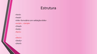 Estrutura
<html>
<head>
<title> formulário com validação</title>
<script>...</script>
</head>
<body>
<form>
...
</form>
</body>
</html>
 