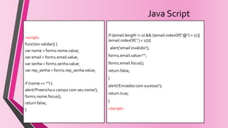 Java Script
.
.
<script>
function validar() {
var nome = form1.nome.value;
var email = form1.email.value;
var senha = form1.senha.value;
var rep_senha = form1.rep_senha.value;
if (nome == "") {
alert('Preencha o campo com seu nome');
form1.nome.focus();
return false;
}
if ((email.length != 0) && ((email.indexOf("@") < 1) ||
(email.indexOf('.') < 1))){
alert('email inválido!');
form1.email.value="";
form1.email.focus();
return false;
}
alert('Enviados com sucesso!');
return true;
}
</script>
 