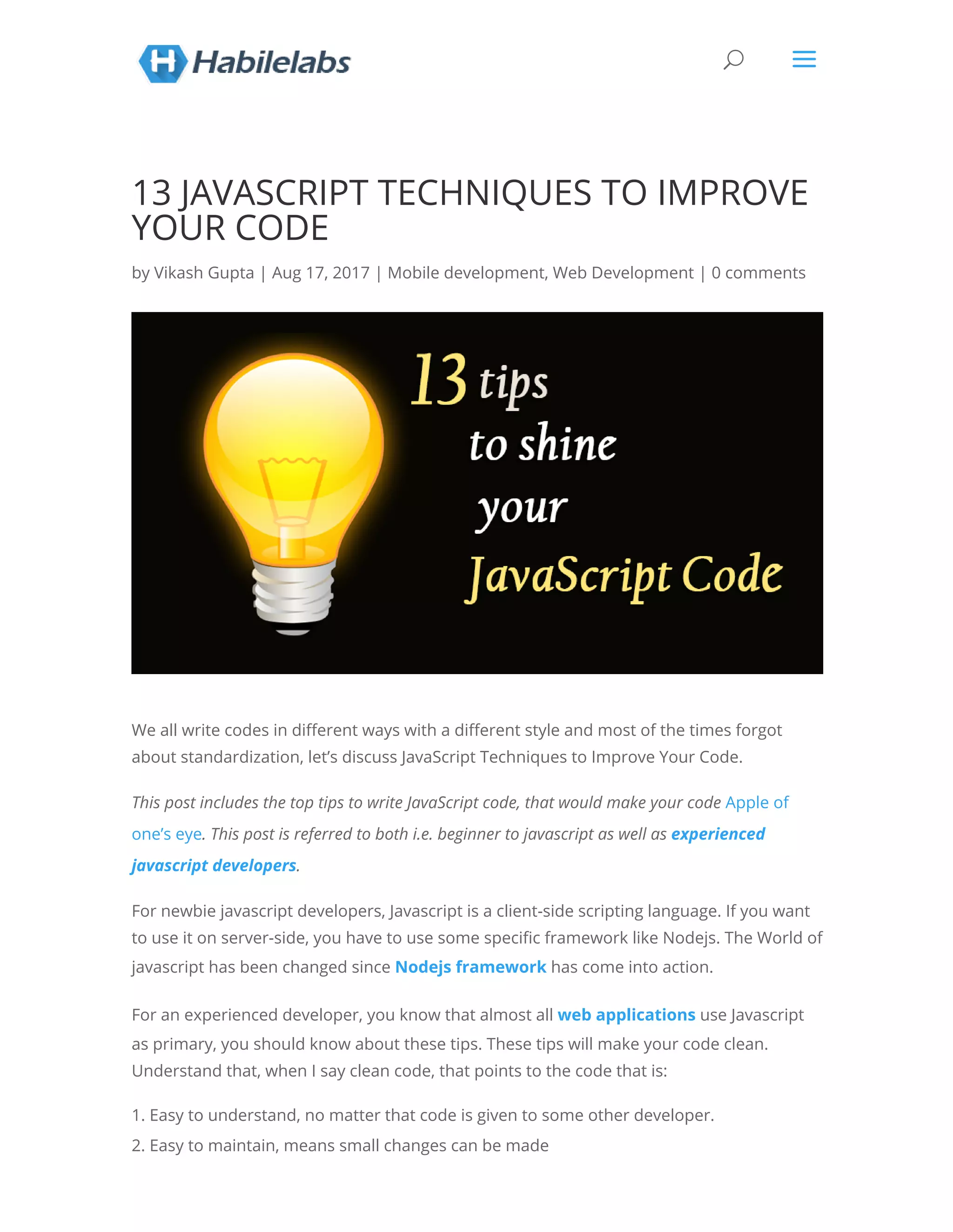 13 JAVASCRIPT TECHNIQUES TO IMPROVE YOUR CODE by Vikash Gupta | Aug 17, 2017 | Mobile development, Web Development | 0 comments We all write codes in di erent ways with a di erent style and most of the times forgot about standardization, let’s discuss JavaScript Techniques to Improve Your Code. This post includes the top tips to write JavaScript code, that would make your code Apple of one’s eye. This post is referred to both i.e. beginner to javascript as well as experienced javascript developers. For newbie javascript developers, Javascript is a client-side scripting language. If you want to use it on server-side, you have to use some speci c framework like Nodejs. The World of javascript has been changed since Nodejs framework has come into action. For an experienced developer, you know that almost all web applications use Javascript as primary, you should know about these tips. These tips will make your code clean. Understand that, when I say clean code, that points to the code that is: 1. Easy to understand, no matter that code is given to some other developer. 2. Easy to maintain, means small changes can be made U a 