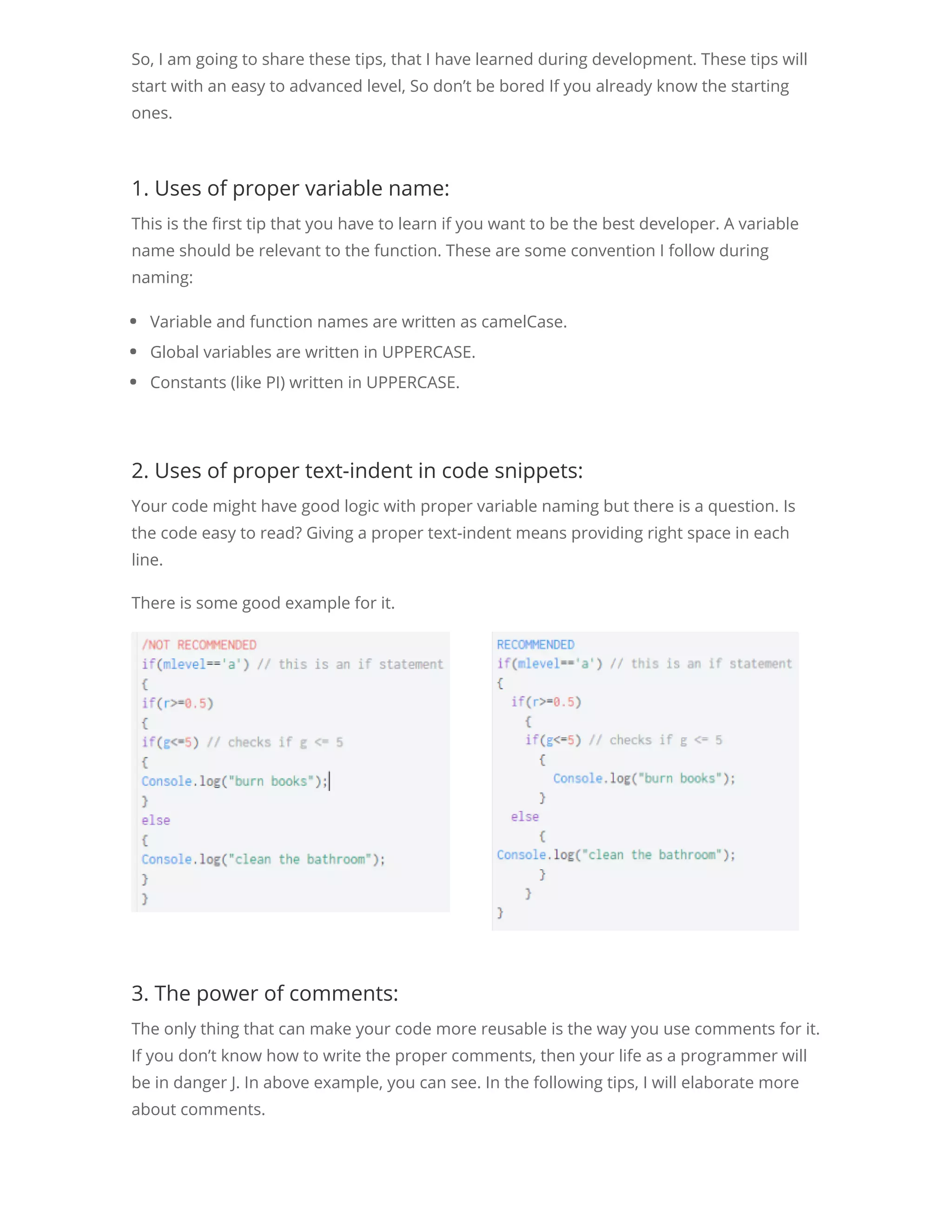 So, I am going to share these tips, that I have learned during development. These tips will start with an easy to advanced level, So don’t be bored If you already know the starting ones. 1. Uses of proper variable name: This is the rst tip that you have to learn if you want to be the best developer. A variable name should be relevant to the function. These are some convention I follow during naming: Variable and function names are written as camelCase. Global variables are written in UPPERCASE. Constants (like PI) written in UPPERCASE. 2. Uses of proper text-indent in code snippets: Your code might have good logic with proper variable naming but there is a question. Is the code easy to read? Giving a proper text-indent means providing right space in each line. There is some good example for it. 3. The power of comments: The only thing that can make your code more reusable is the way you use comments for it. If you don’t know how to write the proper comments, then your life as a programmer will be in danger J. In above example, you can see. In the following tips, I will elaborate more about comments. 4. No need to use var for multiple times: 