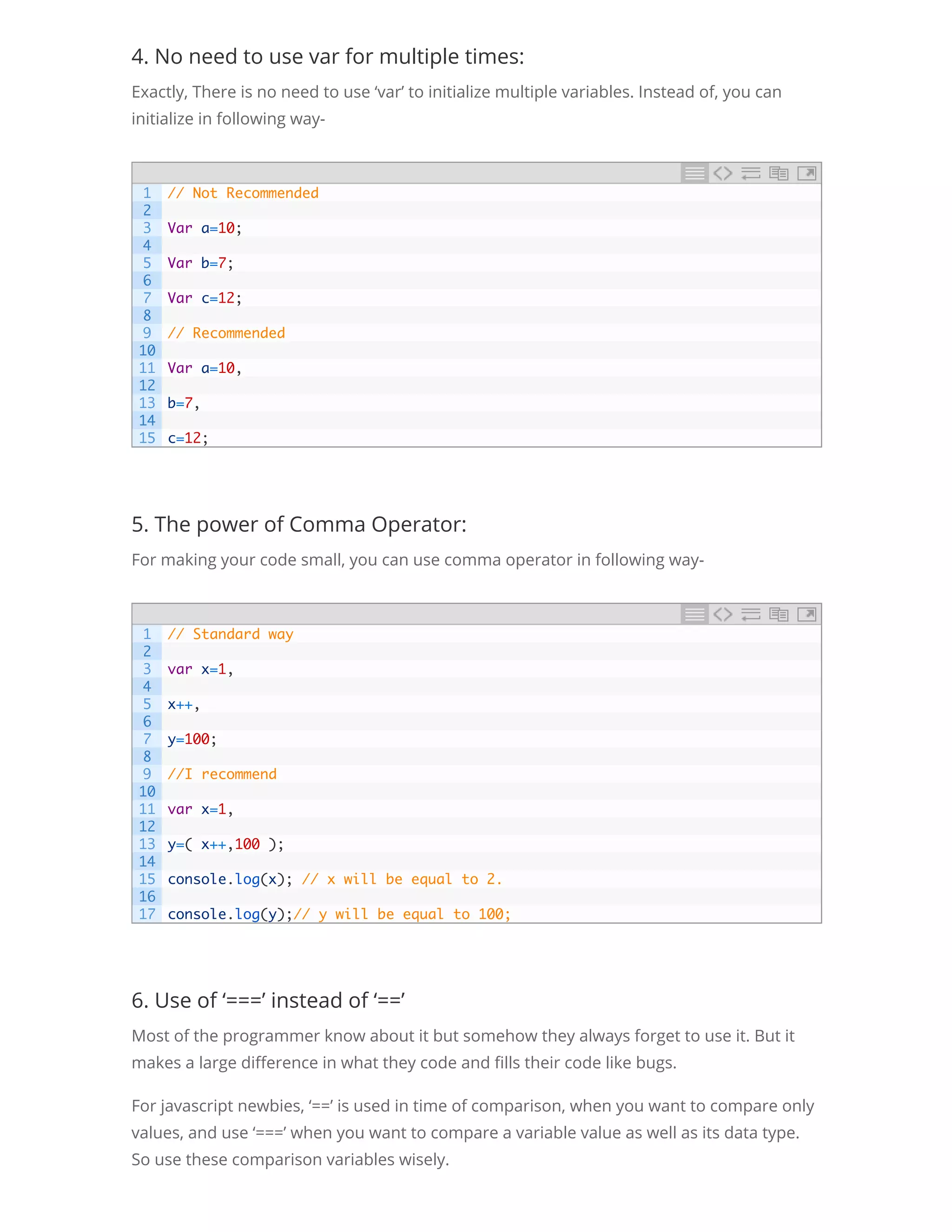 4. No need to use var for multiple times: Exactly, There is no need to use ‘var’ to initialize multiple variables. Instead of, you can initialize in following way- 5. The power of Comma Operator: For making your code small, you can use comma operator in following way- 6. Use of ‘===’ instead of ‘==’ Most of the programmer know about it but somehow they always forget to use it. But it makes a large di erence in what they code and lls their code like bugs. For javascript newbies, ‘==’ is used in time of comparison, when you want to compare only values, and use ‘===’ when you want to compare a variable value as well as its data type. So use these comparison variables wisely. 1 2 3 4 5 6 7 8 9 10 11 12 13 14 15 // Not Recommended   Var a=10;   Var b=7;   Var c=12;   // Recommended   Var a=10,   b=7,   c=12; 1 2 3 4 5 6 7 8 9 10 11 12 13 14 15 16 17 // Standard way   var x=1,   x++,   y=100;   //I recommend   var x=1,   y=( x++,100 );   console.log(x); // x will be equal to 2.   console.log(y);// y will be equal to 100; 