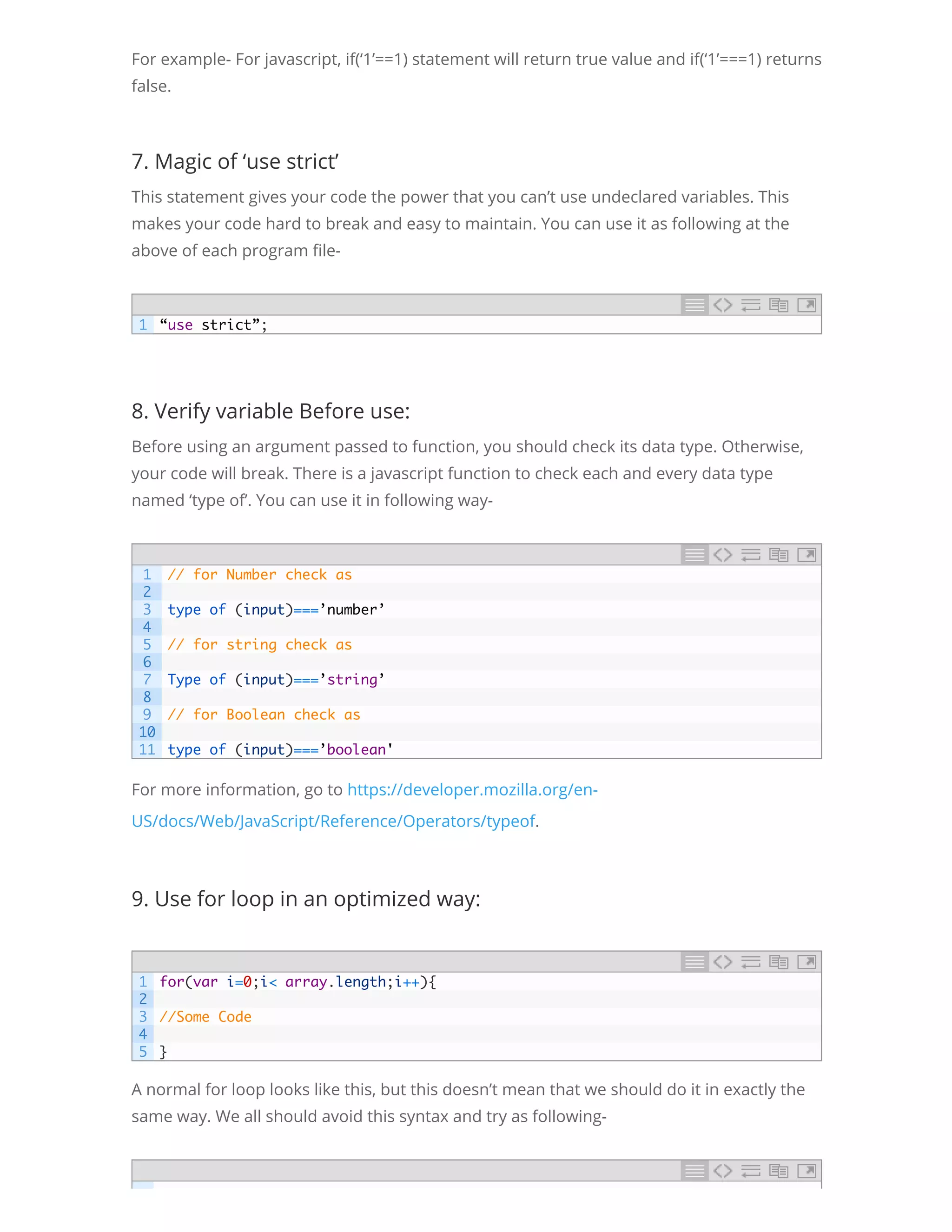 For example- For javascript, if(‘1’==1) statement will return true value and if(‘1’===1) returns false. 7. Magic of ‘use strict’ This statement gives your code the power that you can’t use undeclared variables. This makes your code hard to break and easy to maintain. You can use it as following at the above of each program le- 8. Verify variable Before use: Before using an argument passed to function, you should check its data type. Otherwise, your code will break. There is a javascript function to check each and every data type named ‘type of’. You can use it in following way- For more information, go to https://developer.mozilla.org/en- US/docs/Web/JavaScript/Reference/Operators/typeof. 9. Use for loop in an optimized way: A normal for loop looks like this, but this doesn’t mean that we should do it in exactly the same way. We all should avoid this syntax and try as following- 1 “use strict”; 1 2 3 4 5 6 7 8 9 10 11 // for Number check as   type of (input)===’number’   // for string check as   Type of (input)===’string’   // for Boolean check as   type of (input)===’boolean' 1 2 3 4 5 for(var i=0;i< array.length;i++){   //Some Code   } 