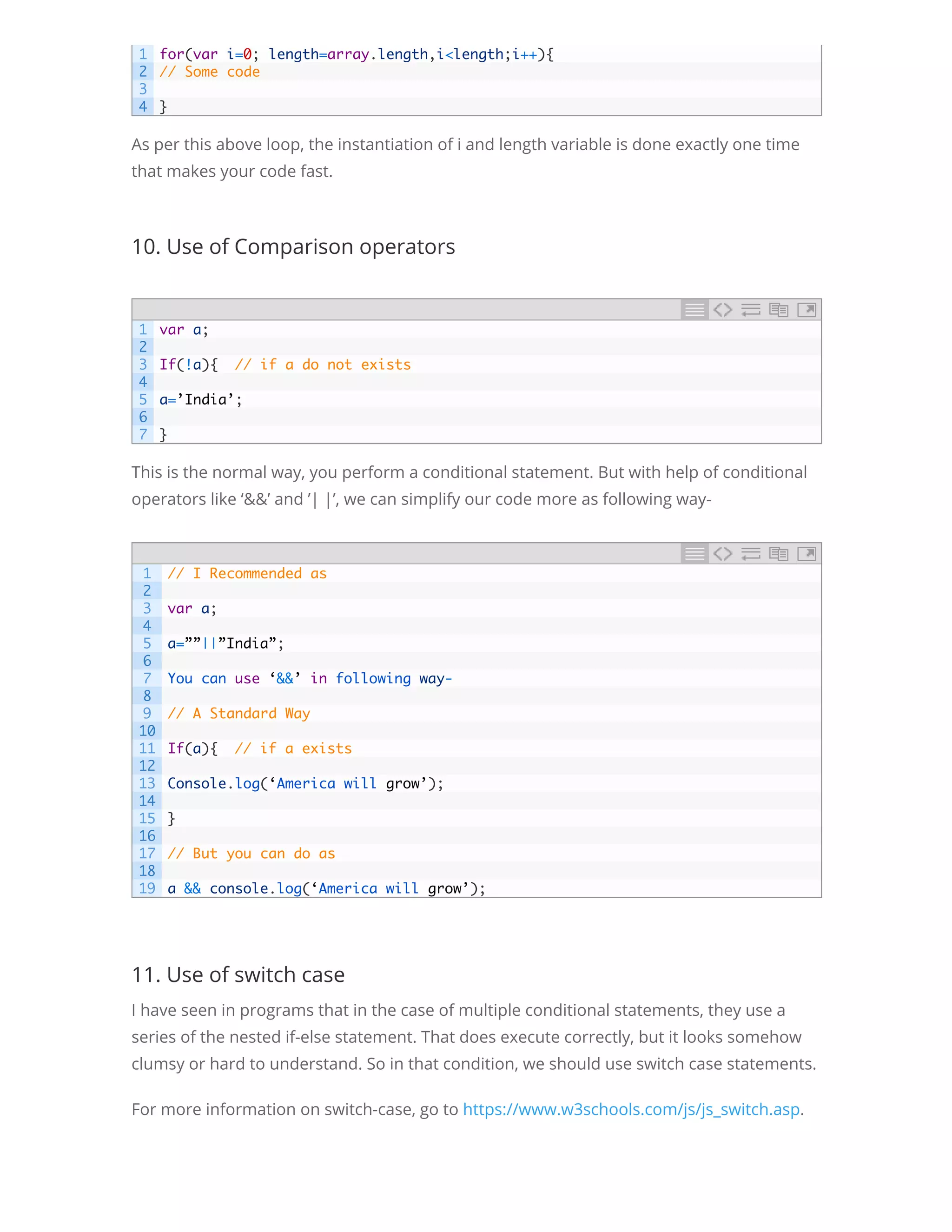 As per this above loop, the instantiation of i and length variable is done exactly one time that makes your code fast. 10. Use of Comparison operators This is the normal way, you perform a conditional statement. But with help of conditional operators like ‘&&’ and ’| |’, we can simplify our code more as following way- 11. Use of switch case I have seen in programs that in the case of multiple conditional statements, they use a series of the nested if-else statement. That does execute correctly, but it looks somehow clumsy or hard to understand. So in that condition, we should use switch case statements. For more information on switch-case, go to https://www.w3schools.com/js/js_switch.asp. 12. Uses of Immediately Invoke function expression(IIFE)( Self-calling 1 2 3 4 for(var i=0; length=array.length,i<length;i++){ // Some code   } 1 2 3 4 5 6 7 var a;   If(!a){  // if a do not exists   a=’India’;   } 1 2 3 4 5 6 7 8 9 10 11 12 13 14 15 16 17 18 19 // I Recommended as   var a;   a=””||”India”;   You can use ‘&&’ in following way-   // A Standard Way   If(a){  // if a exists   Console.log(‘America will grow’);   }   // But you can do as   a && console.log(‘America will grow’); 