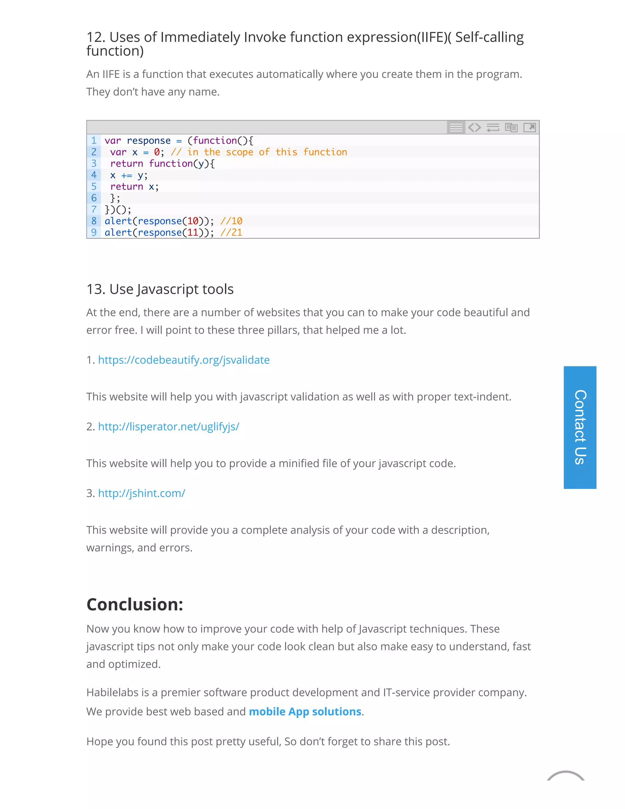 12. Uses of Immediately Invoke function expression(IIFE)( Self-calling function) An IIFE is a function that executes automatically where you create them in the program. They don’t have any name. 13. Use Javascript tools At the end, there are a number of websites that you can to make your code beautiful and error free. I will point to these three pillars, that helped me a lot. 1. https://codebeautify.org/jsvalidate This website will help you with javascript validation as well as with proper text-indent. 2. http://lisperator.net/uglifyjs/ This website will help you to provide a mini ed le of your javascript code. 3. http://jshint.com/ This website will provide you a complete analysis of your code with a description, warnings, and errors.   Conclusion: Now you know how to improve your code with help of Javascript techniques. These javascript tips not only make your code look clean but also make easy to understand, fast and optimized. Habilelabs is a premier software product development and IT-service provider company. We provide best web based and mobile App solutions. Hope you found this post pretty useful, So don’t forget to share this post. 1 2 3 4 5 6 7 8 9 var response = (function(){ var x = 0; // in the scope of this function return function(y){ x += y; return x; }; })(); alert(response(10)); //10 alert(response(11)); //21 ContactUs We are offline 