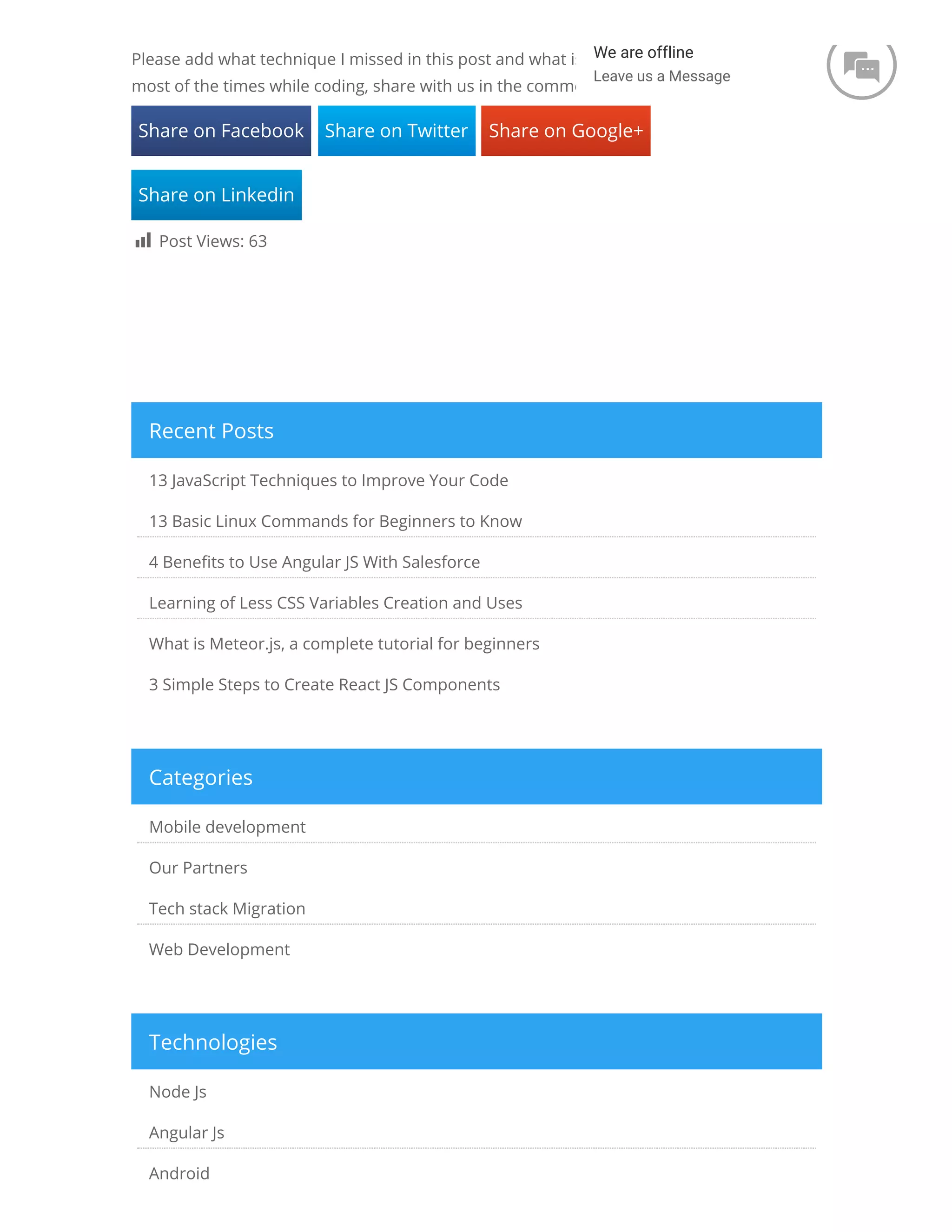 Please add what technique I missed in this post and what is common mistakes you did most of the times while coding, share with us in the comment. Share on Facebook Share on Twitter Share on Google+ Share on Linkedin  Post Views: 63 13 JavaScript Techniques to Improve Your Code 13 Basic Linux Commands for Beginners to Know 4 Bene ts to Use Angular JS With Salesforce Learning of Less CSS Variables Creation and Uses What is Meteor.js, a complete tutorial for beginners 3 Simple Steps to Create React JS Components Recent Posts Mobile development Our Partners Tech stack Migration Web Development Categories Node Js Angular Js Android Technologies We are offline Leave us a Message  