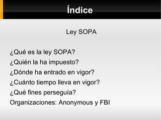 Índice

                  Ley SOPA


¿Qué es la ley SOPA?
¿Quién la ha impuesto?
¿Dónde ha entrado en vigor?
¿Cuánto tiempo lleva en vigor?
¿Qué fines perseguía?
Organizaciones: Anonymous y FBI
 