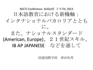 日本語教育における新機軸：
インタナショナルバカロリアととも
に、
また、ナショナルスタンダード
(American, Europe)、２１世紀スキル、
IB AP JAPANESE などを通して
国連国際学校 津田和男
NECTJ Conference AUGUST ２６TH, 2013
 
