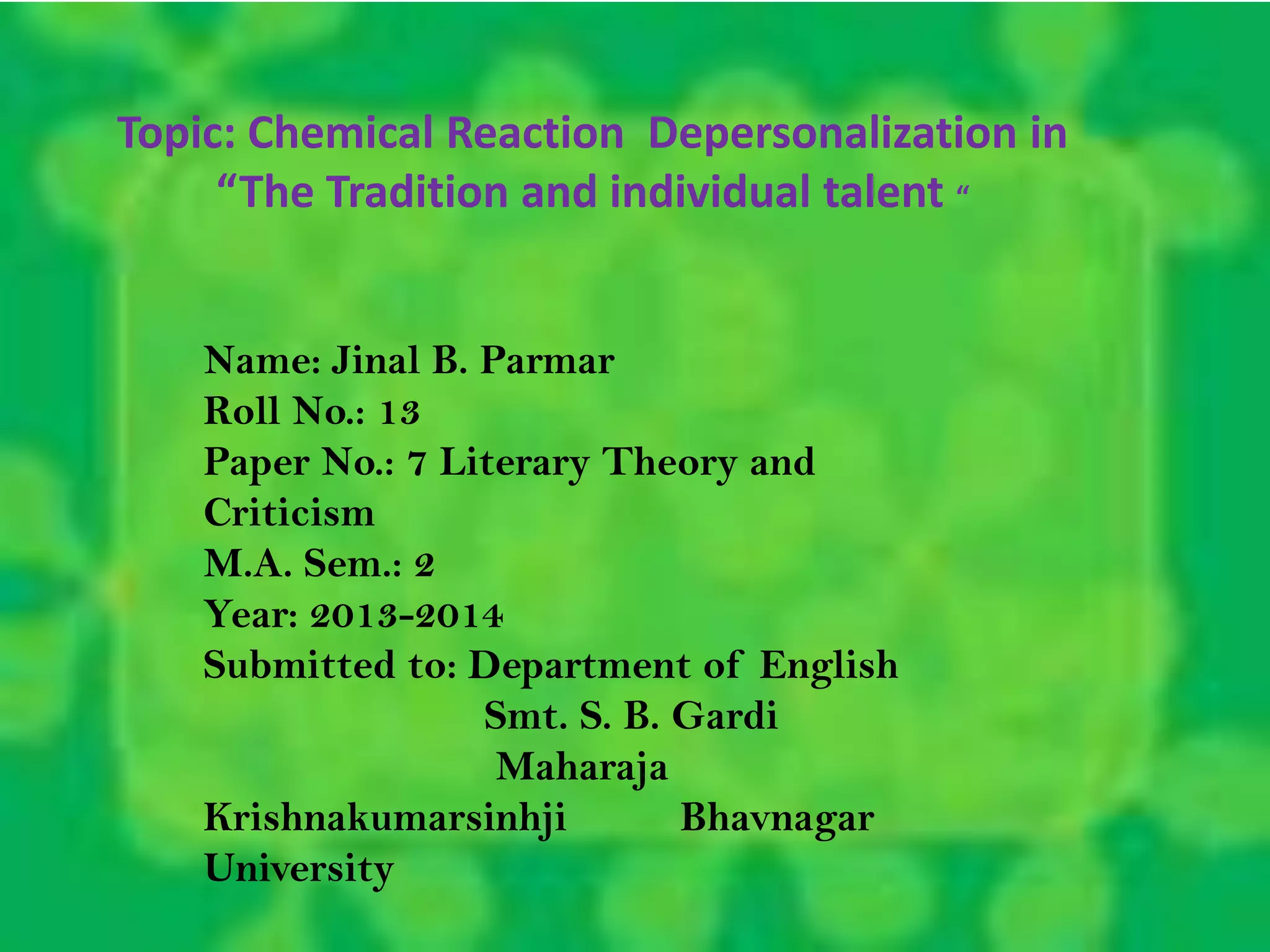 Topic: Chemical Reaction Depersonalization in
“The Tradition and individual talent “
Name: Jinal B. Parmar
Roll No.: 13
Paper No.: 7 Literary Theory and
Criticism
M.A. Sem.: 2
Year: 2013-2014
Submitted to: Department of English
Smt. S. B. Gardi
Maharaja
Krishnakumarsinhji Bhavnagar
University
 