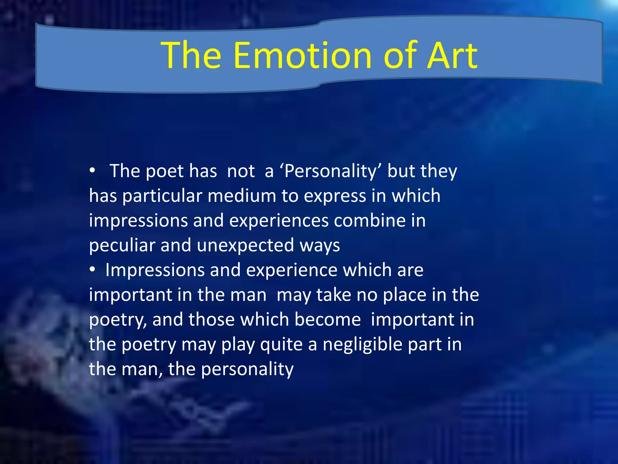 The Emotion of Art
• The poet has not a ‘Personality’ but they
has particular medium to express in which
impressions and experiences combine in
peculiar and unexpected ways
• Impressions and experience which are
important in the man may take no place in the
poetry, and those which become important in
the poetry may play quite a negligible part in
the man, the personality
 