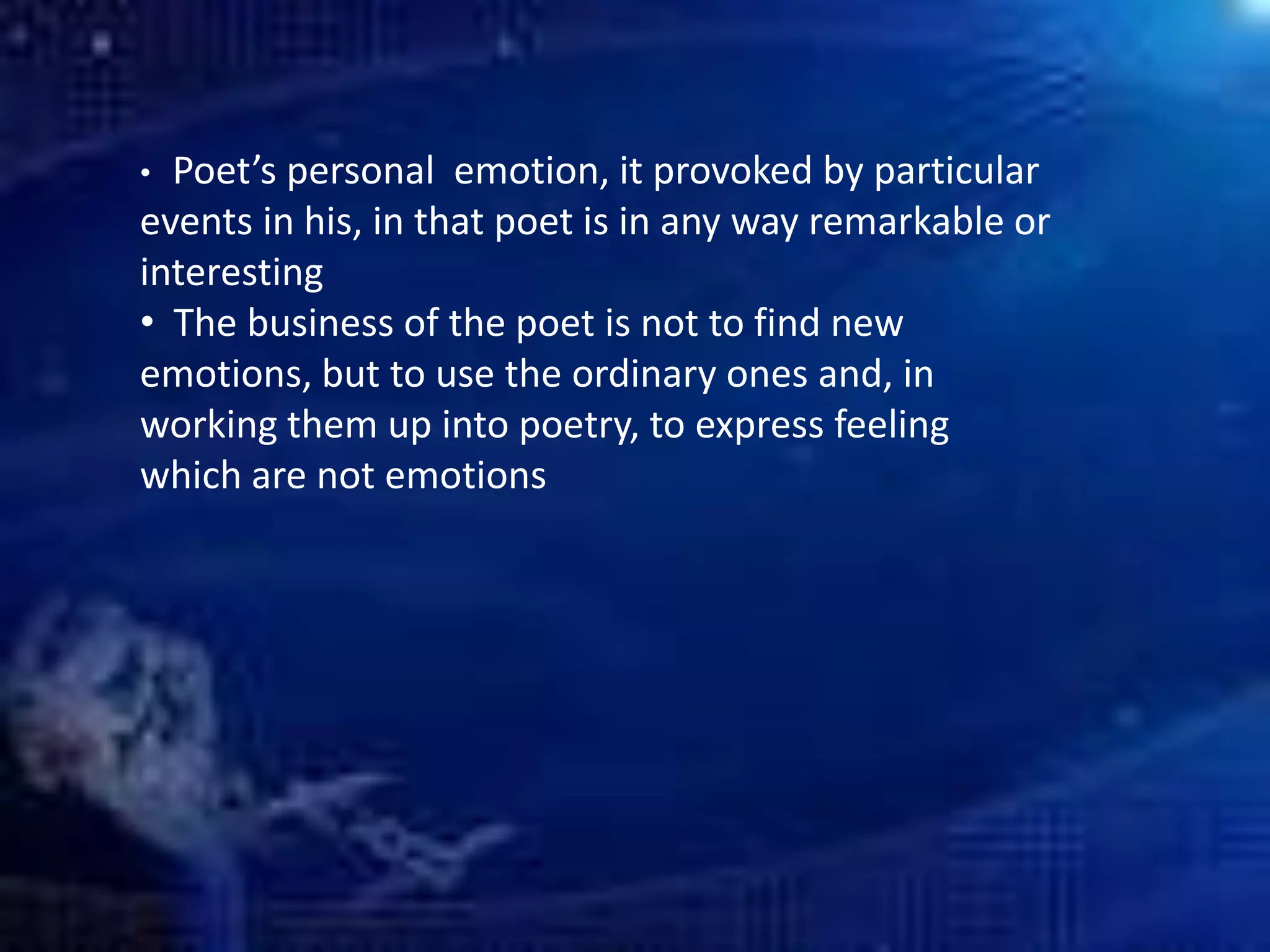 • Poet’s personal emotion, it provoked by particular
events in his, in that poet is in any way remarkable or
interesting
• The business of the poet is not to find new
emotions, but to use the ordinary ones and, in
working them up into poetry, to express feeling
which are not emotions
 