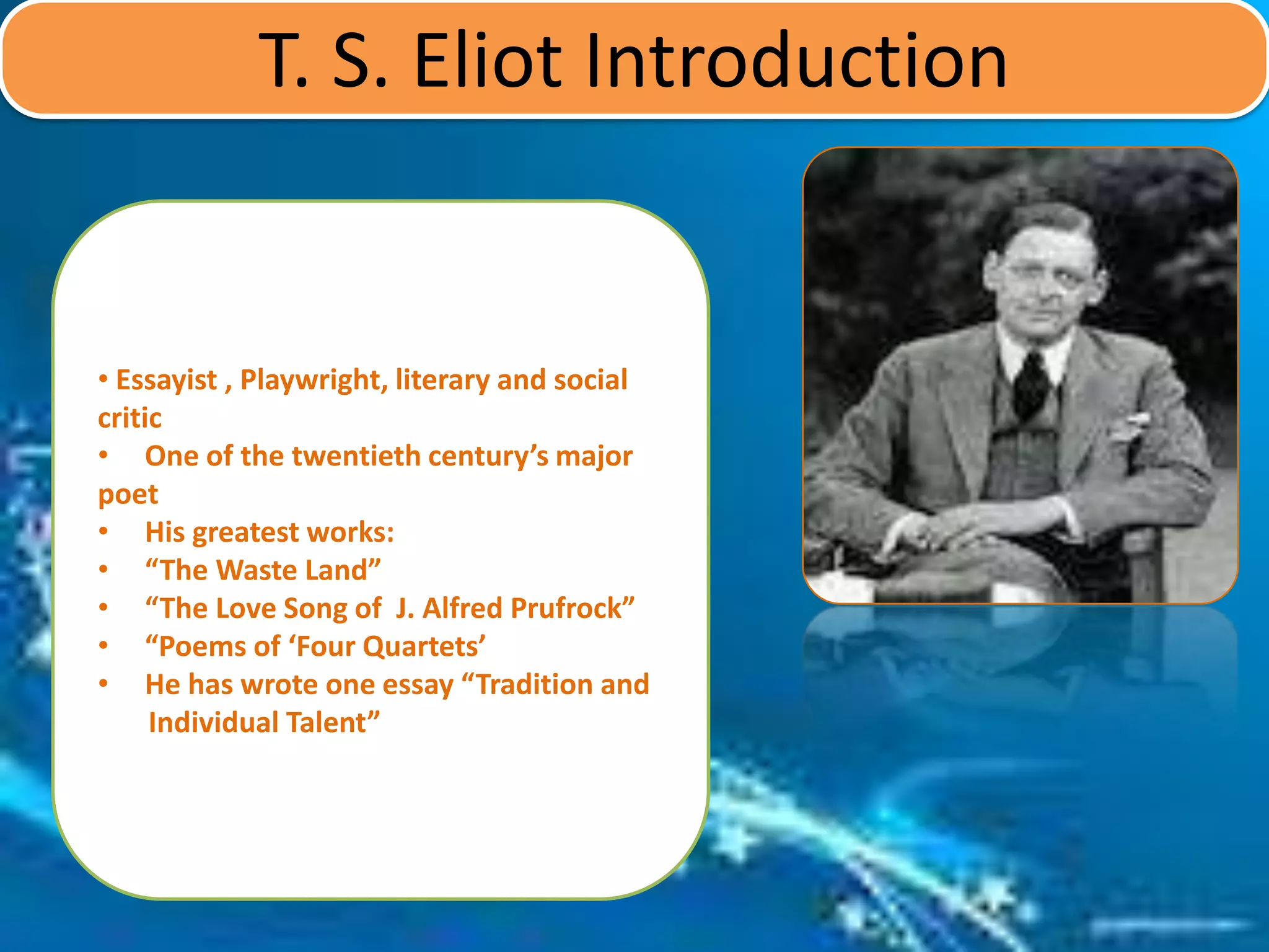 T. S. Eliot Introduction
• Essayist , Playwright, literary and social
critic
• One of the twentieth century’s major
poet
• His greatest works:
• “The Waste Land”
• “The Love Song of J. Alfred Prufrock”
• “Poems of ‘Four Quartets’
• He has wrote one essay “Tradition and
Individual Talent”
 