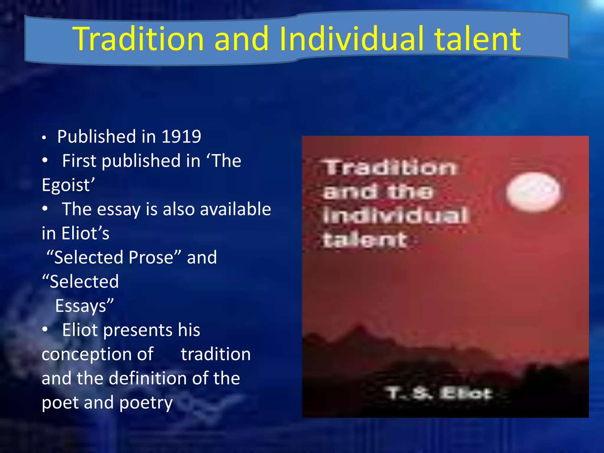 Tradition and Individual talent
• Published in 1919
• First published in ‘The
Egoist’
• The essay is also available
in Eliot’s
“Selected Prose” and
“Selected
Essays”
• Eliot presents his
conception of tradition
and the definition of the
poet and poetry
 