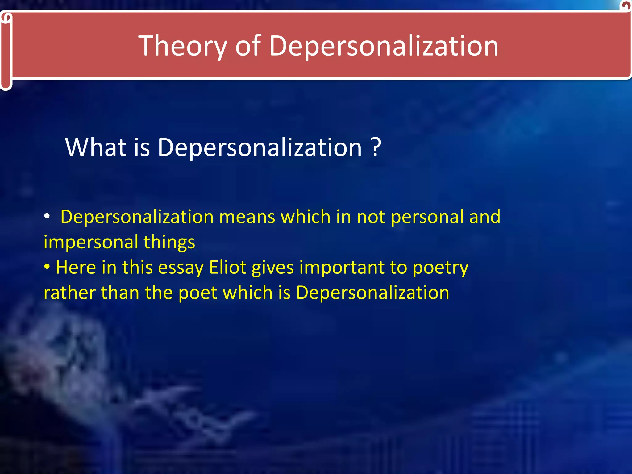 Theory of Depersonalization
What is Depersonalization ?
• Depersonalization means which in not personal and
impersonal things
• Here in this essay Eliot gives important to poetry
rather than the poet which is Depersonalization
 