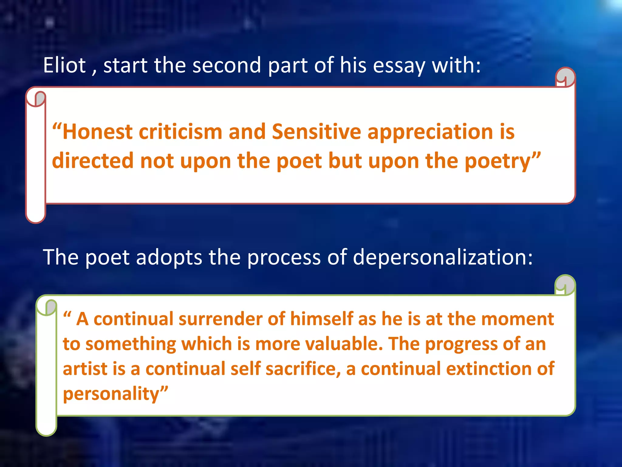 “Honest criticism and Sensitive appreciation is
directed not upon the poet but upon the poetry”
Eliot , start the second part of his essay with:
The poet adopts the process of depersonalization:
“ A continual surrender of himself as he is at the moment
to something which is more valuable. The progress of an
artist is a continual self sacrifice, a continual extinction of
personality”
 