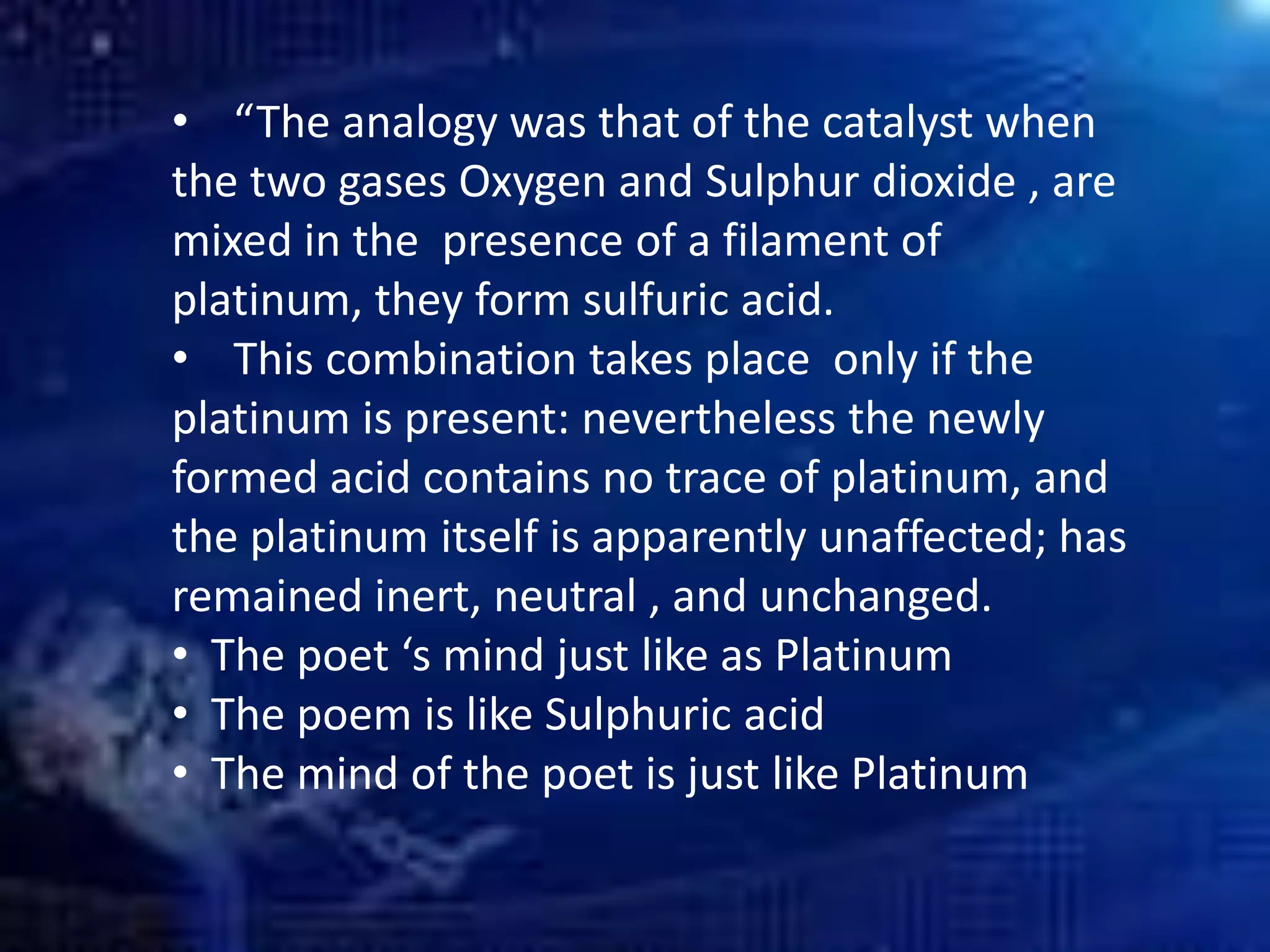 • “The analogy was that of the catalyst when
the two gases Oxygen and Sulphur dioxide , are
mixed in the presence of a filament of
platinum, they form sulfuric acid.
• This combination takes place only if the
platinum is present: nevertheless the newly
formed acid contains no trace of platinum, and
the platinum itself is apparently unaffected; has
remained inert, neutral , and unchanged.
• The poet ‘s mind just like as Platinum
• The poem is like Sulphuric acid
• The mind of the poet is just like Platinum
 