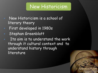  New Historicism is a school of
literary theory
 First developed in 1980s
 Stephan Greenblatt
 Its aim is to understand the work
through it cultural context and to
understand history through
literature
New Historicism
 