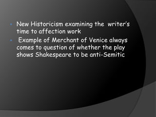  New Historicism examining the writer’s
time to affection work
 Example of Merchant of Venice always
comes to question of whether the play
shows Shakespeare to be anti-Semitic
 
