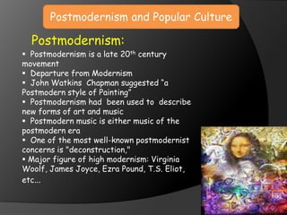 Postmodernism and Popular Culture
Postmodernism:
 Postmodernism is a late 20th century
movement
 Departure from Modernism
 John Watkins Chapman suggested “a
Postmodern style of Painting”
 Postmodernism had been used to describe
new forms of art and music
 Postmodern music is either music of the
postmodern era
 One of the most well-known postmodernist
concerns is "deconstruction,"
 Major figure of high modernism: Virginia
Woolf, James Joyce, Ezra Pound, T.S. Eliot,
etc…
 