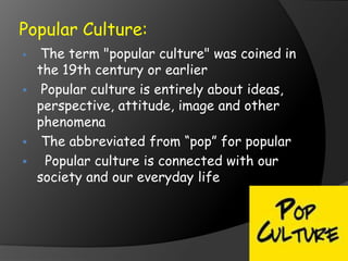 Popular Culture:
 The term "popular culture" was coined in
the 19th century or earlier
 Popular culture is entirely about ideas,
perspective, attitude, image and other
phenomena
 The abbreviated from “pop” for popular
 Popular culture is connected with our
society and our everyday life
 
