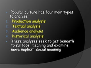  Popular culture has four main types
to analyze:
1. Production analysis
2. Textual analysis
3. Audience analysis
4. historical analysis
 These analyses seek to get beneath
to surface meaning and examine
more implicit social meaning
 